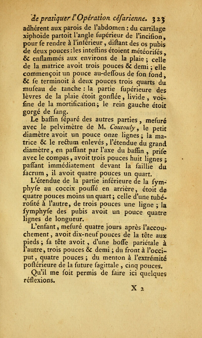 adhérent aux parois de l'abdomen : du cartilage xiphoïde partoit l'angle fupérieur de l'incifion, pour fe rendre à Tinférieur, diftant des os pubis de deux pouces : les inteftins étoient météorifés & enflammés aux environs de la plaie ; celle de la matrice avoit trois pouces & demi ; elle commençoit un pouce au-defTous de fon fond & fe terminoit à deux pouces trois quarts du inufeau de tanche : la partie fupérieure des lèvres de la plaie étoit gonflée, livide , voi- iine de la mortification j le rein gauche étoit gorgé de fang. Le baflîn féparé des autres parties, mefuré avec le pelvimètre de M. Coutouly ^ le petit diamètre avoit un pouce onze lignes ; la ma- trice & le redum enlevés , l'étendue du grand diamètre, en pafTant par l'axe du baflîn , prife avec le compas, avoit trois pouces huit lignes ; paflTant immédiatement devant la faillie du îacrum, il avoit quatre pouces un quart. L'étendue de la partie inférieure de la fym- phyfe au coccix poufl^é en arrière, étoit de quatre pouces moins un quart ; celle d'une tubé- rofité à l'autre, de trois pouces une ligne ; la fymphyfe des pubis avoit un pouce quatre lignes de longueur. L'enfant, mefuré quatre jours après l'accou- chement, avoit dix-neuf pouces de la tête aux pieds ; fa tête avoit , d'une bofle pariétale à l'autre 5 trois pouces & demi ; du front à l'occi- put , quatre pouces ; du menton à l'extrémité poftérieure de la future fagittale , cinq pouces. Qu'il me foit permis de faire ici quelques réflexions,