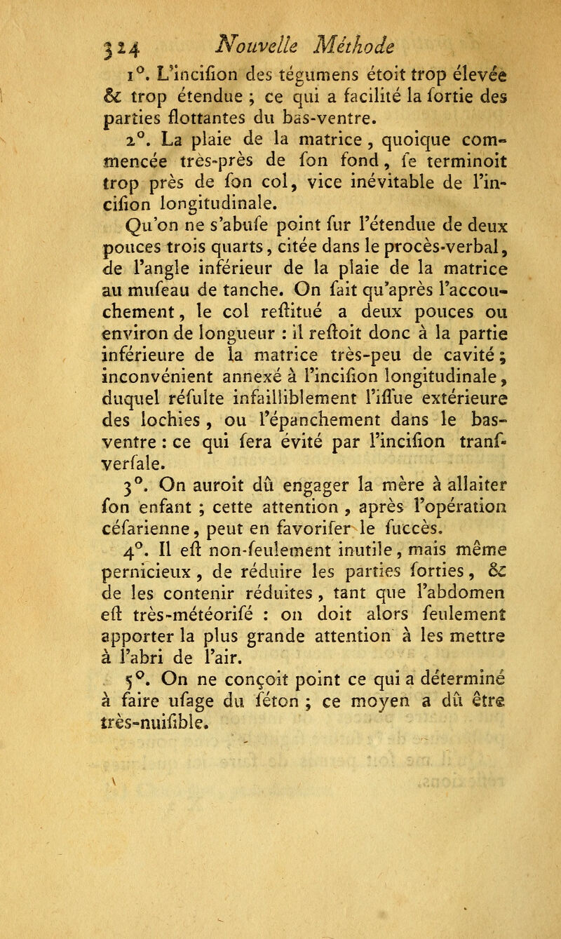 i^, L'încîfion des tégumens étoit trop élevée & trop étendue ; ce qui a facilité la fortie des parties flottantes du bas-ventre. 2°. La plaie de la matrice , quoique com« tnencée très-près de fon fond, le terminoit trop près de (on col, vice inévitable de l'in- cifion longitudinale. Qu'on ne s'abufe point fur l'étendue de deux pouces trois quarts, citée dans le procès-verbal, de l'angle inférieur de la plaie de la matrice au mufeau de tanche. On fait qu'après l'accou- chement , le col reflitué a deux pouces ou environ de longueur : il refloit donc à la partie inférieure de la matrice très-peu de cavité ; inconvénient annexé à l'incifion longitudinale, duquel réfulîe infailliblement l'ifllie extérieure des lochies , ou Tépanchement dans le bas- ventre : ce qui fera évité par l'incifion tranf- verfale. 3^. On auroit dû engager la mère à allaiter fon enfant ; cette attention , après l'opération céfarienne, peut en favorifer le fuccès. 4^. Il efl non-feulement inutile, mais même pernicieux , de réduire les parties forties, èc de les contenir réduites, tant que l'abdomen efl: très-météorifé : on doit alors feulement apporter la plus grande attention à les mettre à l'abri de l'air. 5^. On ne conçoit point ce qui a déterminé à faire ufage du féton ; ce moyen a du être très-nuifîble.