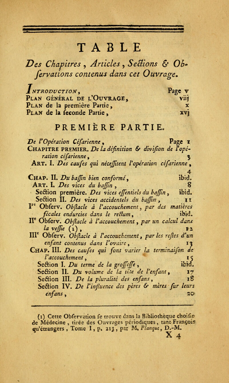 TABLE Des Chapitres , Articles, SeBions 5* Ob fervations contenus dans cet Ouvrage* Introduction^ Page v Plan général de l'Ouvrage, viii Plan de la première Partie, x Plan de la féconde Partie, xy\ PREMIÈRE PARTIE. De l'Opération Céfarienne, Pag® ^ Chapitre premier. De la définition & divifion de V opé- ration céfarienne ^ \ Art. I. Des caufes qui nécejjitent l'opération céfarienne, Chap. II. Du hajfin bien conformé^ ibîd. Art. I. Des vices du haffin , 8 Seâion première. Des vices ejfentiels du baffin, ibid. Seftion II. Des vices accidentels du baffin, 11 r* Obferv. Obflacle à Vaccouchement .^ par des matières fécales endurcies dans le reHum^ ibid. II* Obferv. Obflacle à V accouchement, par un calcul dans la vefjle (i) , ï2 IIP Obferv. Obflacle à V accouchement, par les refles d'un enfant contenus dans l'ovaire , 13 Chap. III. Des caufes qui font varier la îermlnaifon dt Vaccouchement, l $ Seftion I. Du terme de la grojefle , îbîd, Seôion II. Du volume de la tite de Venfant, 17 Seâion III. De la pluralité des enfans^ iS Section IV. De Vinfluence des pères & mères fur leurs enfans, 20 te (i) Cette Obfervation fe trouve dans la Bibliothèque choillj de Médecine , tirée des Ouvrages périodiques, tant François qu'étrangers , Tome I, p. 213 , par M. Plangue ^ D.-M. X 4