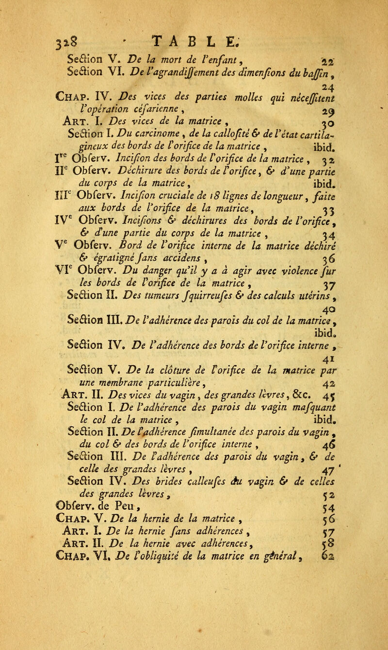 3î8 • T A B L E. Seélîon V. De la mort de Venfant, 12' Sedion VI. De l'agrandiJU'ement des dimenfions du bajjln, 24 Chap. IV. Des vices des parties molles qui nkejjitenî Vopération céfarienne , ja Art. L Des vices de la matrice , ^O Sedion L Du carcinome , de la callojité & de l'état cartila^ gineux des bords de Corifice de la matrice , ibid. V^ Obferv. Incifion des bords de Vorifice de la matrice , 3 2 ir Obferv. Déchirure des bords de l'orifice, & d'une partie du corps de la matrice, ibid. lîF Obferv. Incifion cruciale de 18 lignes de longueur ^ faite aux bords de Vorifice de la matrice^ 35 IV^ Obferv. Incifions & déchirures des bords de Vorifice, & dune partie du corps de la matrice , 34 V^ Obferv. Bord de l'orifice interne de la matrice déchiré & égraligné Jans accidens , 36 VF Obferv. Du danger qu'il y a à agir avec violence fur les bords de Vorifice de la matrice , 37 Sedion II. Des tumeurs Jquirreufes & des calculs utérins , 40 Se£lion IIL De l'adhérence des parois du col de la matrice , ibida Sêdion IV, De l'adhérence des bords de l'orifice interne , .41 Sedîon V. De la clôture de t orifice de la. matrice par une membrane particulière ^ 42 Art. II. Des vices du vagin, des grandes livres, &c. 45 Seélion I. De l'adhérence des parois du vagin mafquant le col de la matrice , ibid, Seftion II. De t adhérence fimultanée des parois du vagin , du col & des bords de l'orifice interne , 4(5 Seélion IIL De radhérence des parois du vagin y & de celle des grandes lèvres , 47 ' Seâion IV. Des brides calleufes eu vagin & de celles des grandes lèvres^ ça Obferv. de Peu, 54 Chap. V. De la hernie de la matrice , 56 Art. I. De la hernie fans adhérences, 57 Art. II. De la hernie avec adhérences, 58 Chap. VI. De r obliquité de la matrice en générai ^ èz