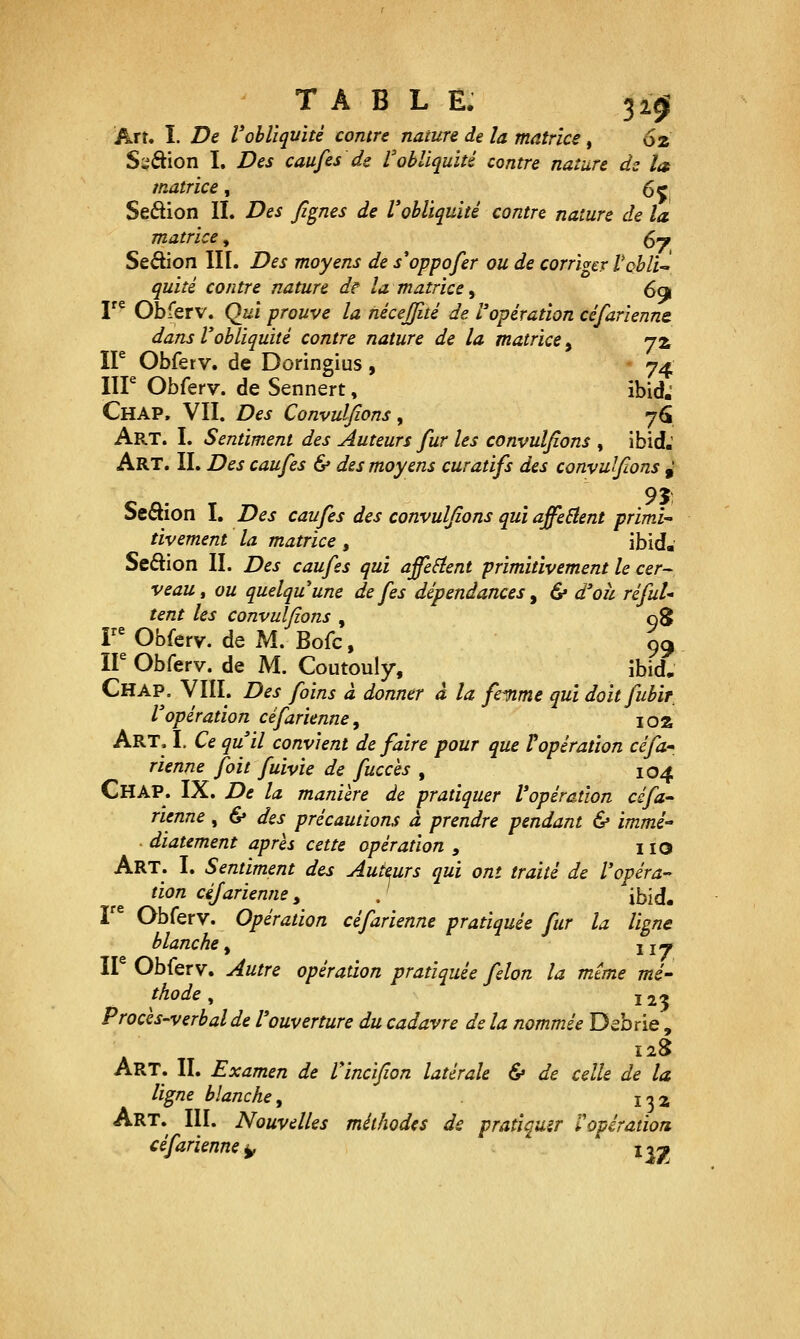 TABLE. 3101 Art. I. De Voblîquité contre nature de la matrice, 62 S;^âion I. Des caufes de l'obliquité contre nature dz la matrice, (,^ Seâion II. Des Jignes de l'obliquité contre nature de la matrice, 5— Sedion III. Des moyens de s*oppofer ou de corriger Vchli^ quité contre nature de la matrice ^ 69 r^ Obferv. Qui prouve la nécejfité de l'opération céfarienm dans Vobliquité contre nature de la matrice, jz ir Obferv. de Doringius, - 74 IIP Obferv. de Sennert, ibid.' Chap. VII. Des Convulfions y 7<5 Art. I. Sentiment des Auteurs fur les convulsions , ibid.' Art. IL Des caufes 6» des moyens curatifs des convulfions ^ Seftion I. Des caufes des convulfions qui affeBent primi tivement la matrice , ibid. Seftion II. Des caufes qui ajfeSient primitivement le cer- veau, ou quelquune de fes dépendances ^ & d'oh réfuU tent les convulfions , 08 FObferv. de M. Bofc, 99 ir Obferv. de M. Coutouly, ibid. Chap. VIII. Des foins à donner à la femme qui doitfubir l'opération céfarienne, loa Art. L Ce qu'il convient de faire pour que Popération céfa- rienne fait fuivie de fucces , 104 Chap. IX. De la manière de pratiquer l'opération céfa rienne, & des précautions à prendre pendant & immé diatement après cette opération , i lO Art. I. Sentiment des Auteurs qui ont traité de l'opéra- tion cêjarienne, . ùyià» I Obferv. Opération céfarienne pratiquée fur la ligne blanche y uy ir Obferv. Autre opération pratiquée félon la même mé- thode ^ Ï23 Procès-verbal de l'ouverture du cadavre de la nommée Debrie , 128 Art. il Examen de Vincifion latérale & de celle de la ligne blanche y l'y 2, Art. III. Nouvelles méthodes de pratiquer ropération céfarienne^ lyy