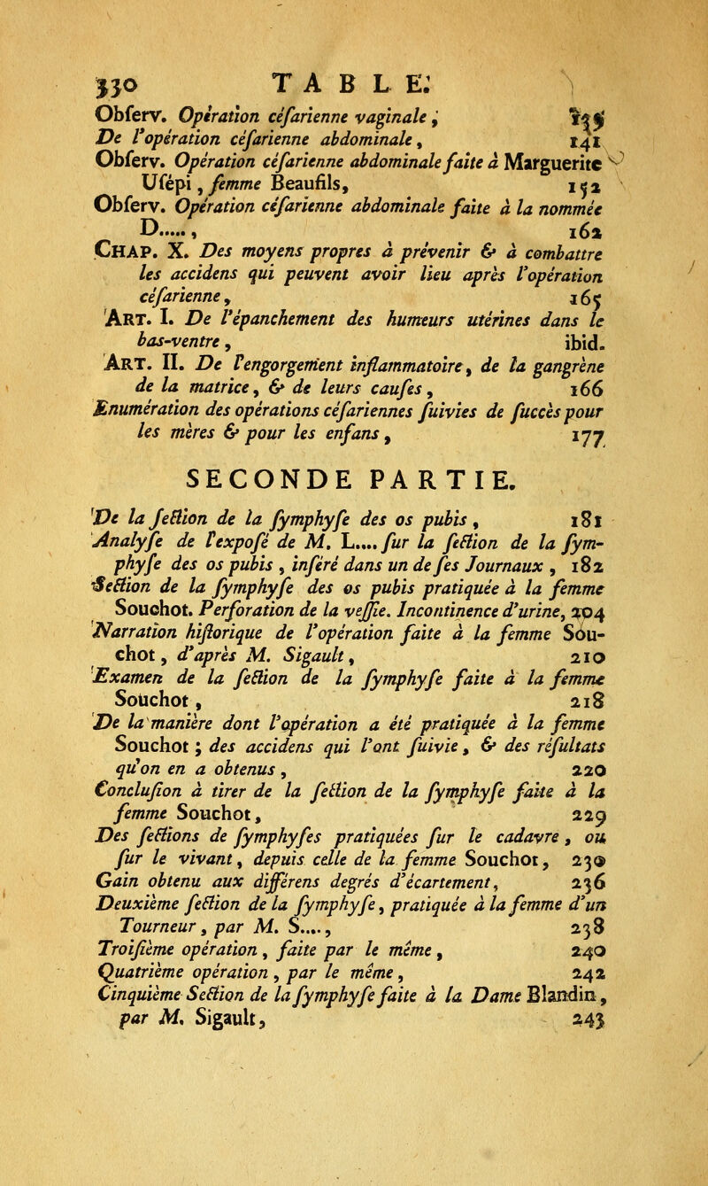 J30 T A B L E: Obferv, Opération céfar'unne vaginale,' f*^' De l'opération céfarienne abdominale ^ 141 Obferv. Opération céfarienne abdominale faîte à Marguerite '^'^ Ufépi, yJ/wm^ Beaufils, 152 Obferv. Opération céfarienne abdominale faite à la nommée D » i6a Chap. X. Des moyens propres à prévenir & à combattre les accidens qui peuvent avoir lieu après l'opération céfarienne y j6ç Art. I. De Vépanchement des humeurs utérines dans le bas-ventre, ibid. Art. il De Vengorgerrient inflammatoire ^ de la gangrène de la matrice y 6» de leurs caufes ^ 166 Mnumération des opérations céfariennes fuivies de fuccèspour les mères & pour les enfans, 177 SECONDE PARTIE. ^De la JeSllon de la fymphyfe des os pubis , 181 Analyfe de texpofé de M, L.... fur la feâion de la fym- phyfe des os pubis , inféré dans un defes Journaux , 182 •^eêlion de la fymphyfe des os pubis pratiquée à la femme Souohot. Perforation de la vejjle. Incontinence d'urine, !fp^ Narration hiftorique de l'opération faite à la femme Sôu- chot, d'après M. Sigault, 210 Examen de la fe6lion de la fymphyfe faite à la femme SoUchot, 218 De la manière dont l'opération a été pratiquée à la femme Souchot ; des accidens qui l'ont fuivie, & des réfultats qiion en a obtenus , 220 Conclufion à tirer de la fetUon de la fytnphyfe faite à la femme Souchot, 229 Des ferlions de fymphyfes pratiquées fur le cadavre, ou, fur le vivant^ depuis celle de la femme Souchot, 23<» Gain obtenu aux àiffértns degrés d'écartement^ 236 Deuxième feBion de la fymphyfe^ pratiquée à la femme d'un Tourneuri par M. S..,., 238 Troijîème opération , faite par le même , 240 Quatrième opération^ par le même^ 242 Cinquième Section de la fymphyfe faite à la Dams Blandin, par M. Sigault, :i4î