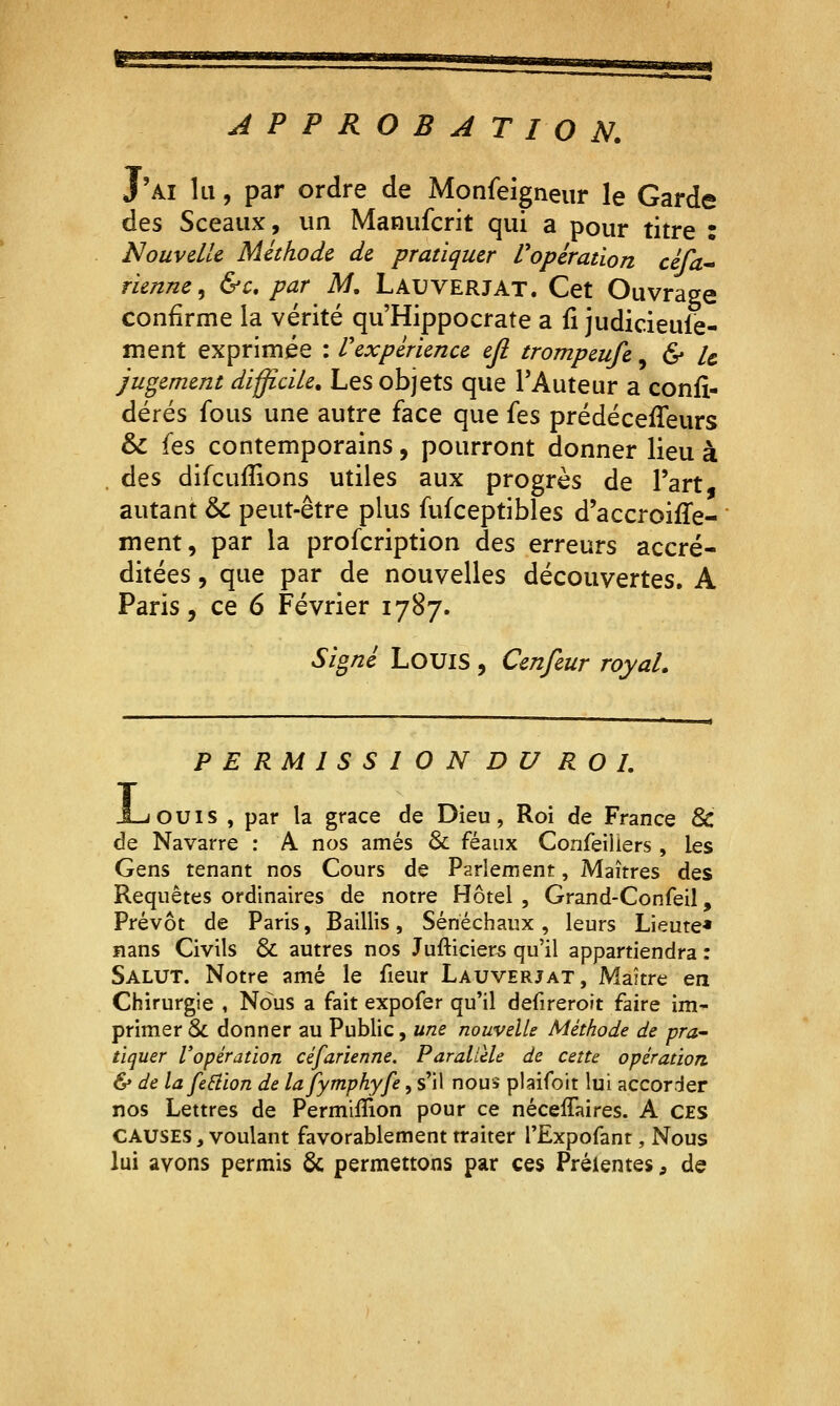 APPROBATION. J'ai lu, par ordre de Monfeîgneiir le Garde des Sceaux, un Manufcrit qui a pour titre : Nouvelle Méthode de pratiquer Vopération céfa. tienne^ &c, par M, Lauverjat. Cet Ouvrage confirme la vérité qu'Hippocrate a fi judicieule- ment exprimée : l'expérience eji trompeufe ^ & le Jugement difficile. Les objets que l'Auteur a confi- dérés fous une autre face que fes prédéceiTeurs & (es contemporains, pourront donner lieu à . des difcufîions utiles aux progrès de l'art, autant &c peut-être plus fufceptibles d'accroiffe- ment, par la profcription des erreurs accré- ditées , que par de nouvelles découvertes. A Paris, ce 6 Février 1787. Signé Louis , Cmfeur royal. L P E RM 1 S S 1 O N D U ROI. ouïs , par la grâce de Dieu, Roi de France & de Navarre : A nos amés & féaux Confeiliers, les Gens tenant nos Cours de Parlement, Maîtres des Requêtes ordinaires de notre Hôtel , Grand-Confeil, Prévôt de Paris, Baillis, Sénéchaux, leurs Lieute* nans Civils & autres nos Jufticiers qu'il appartiendra : Salut. Notre amé le fieur Lauverjat, Maître en Chirurgie , Nous a fait expofer qu'il defireroit faire im- primer 8c donner au Public, une nouvelle Méthode de pra- tiquer l'opération céfarienne. Parallèle de cette opération. & de lafeâion de lafymphyfe, s'il nous plaifoit lui accorder nos Lettres de Permiflion pour ce nécelTaires. A ces CAUSES, voulant favorablement traiter l'Expofanr, Nous lui avons permis & permettons par ces Prélentes, de