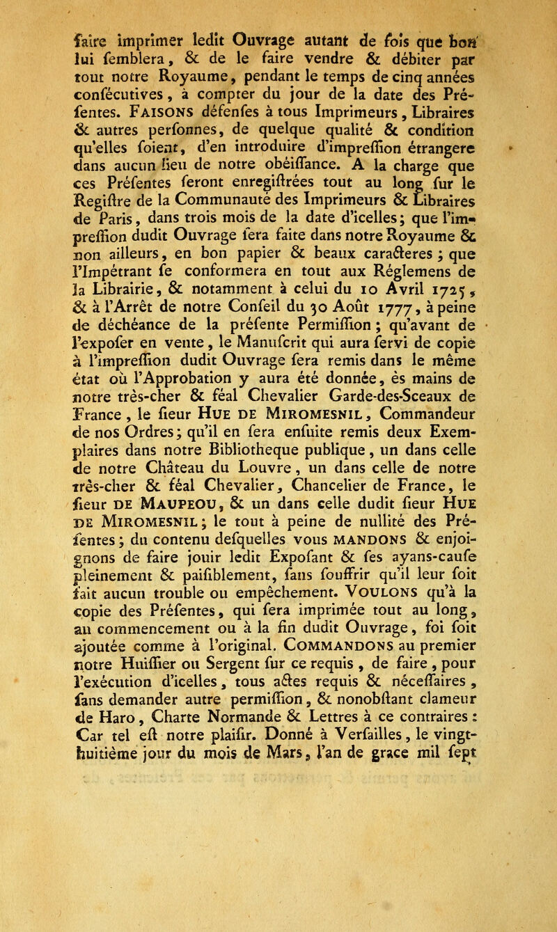faire imprimer ledit Ouvrage autant de fois que boa lui femblera, & de le faire vendre & débiter par tout notre Royaume, pendant le temps de cinq années confécutives, à compter du jour de la date des Pré- fentes. Faisons défenfes à tous Imprimeurs, Libraires ^ autres perfonnes, de quelque qualité & condition quelles foient, d'en introduire d'impreffion étrangère dans aucun lieu de notre obéiffance. A la charge que ces Préfentes feront enregiftrées tout au long fur le Regiftre de la Communauté des Imprimeurs & Libraires de Paris, dans trois mois de la date d'icelles; que Tim- prefîion dudit Ouvrage fera faite dans notre Royaume & lîon ailleurs, en bon papier & beaux carafteres ; que rimpétrant fe conformera en tout aux Réglemens de la Librairie, & notamment à celui du lo Avril 1725, & à l'Arrêt de notre Confeil du 30 Août 1777, à peine de déchéance de la préfente Permifîion ; qu'avant de l'expofer en vente, le Manufcrit qui aura fervi de copié à l'impreflion dudit Ouvrage fera remis dans le même état où l'Approbation y aura été donnée, es mains de notre très-cher & féal Chevalier Garde-des-Sceaux de France , le fieur Hue de Miromesnil , Commandeur de nos Ordres; qu'il en fera enfuite remis deux Exem- plaires dans notre Bibliothèque publique, un dans celle de notre Château du Louvre, un dans celle de notre irès-cher 8c féal Chevalier, Chancelier de France, le fieur DE MaupeOU, & un dans celle dudit fieur Hue DE Miromesnil; le tout à peine de nullité des Pré- fentes ; du contenu defquelles vous mandons & enjoi- gnons de faire jouir ledit Expofant Se fes ayans-caufe pleinement & paifiblement, fans foufFrir qu'il leur foit fait aucun trouble ou empêchement. Voulons qu'à la copie des Préfentes, qui fera imprimée tout au long, au commencement ou à la fin dudit Ouvrage, foi foit ajoutée comme à l'original. Commandons au premier notre Huiffier ou Sergent fur ce requis , de faire , pour l'exécution d'icelles, tous aéles requis & néceffaires , fans demander autre permiffion, & nonobftant clameur de Haro, Charte Normande & Lettres à ce contraires : Car tel eft notre plaifir. Donné à Verfailles, le vingt- huitième jour du mois de Mars, l'an de grâce mil fept