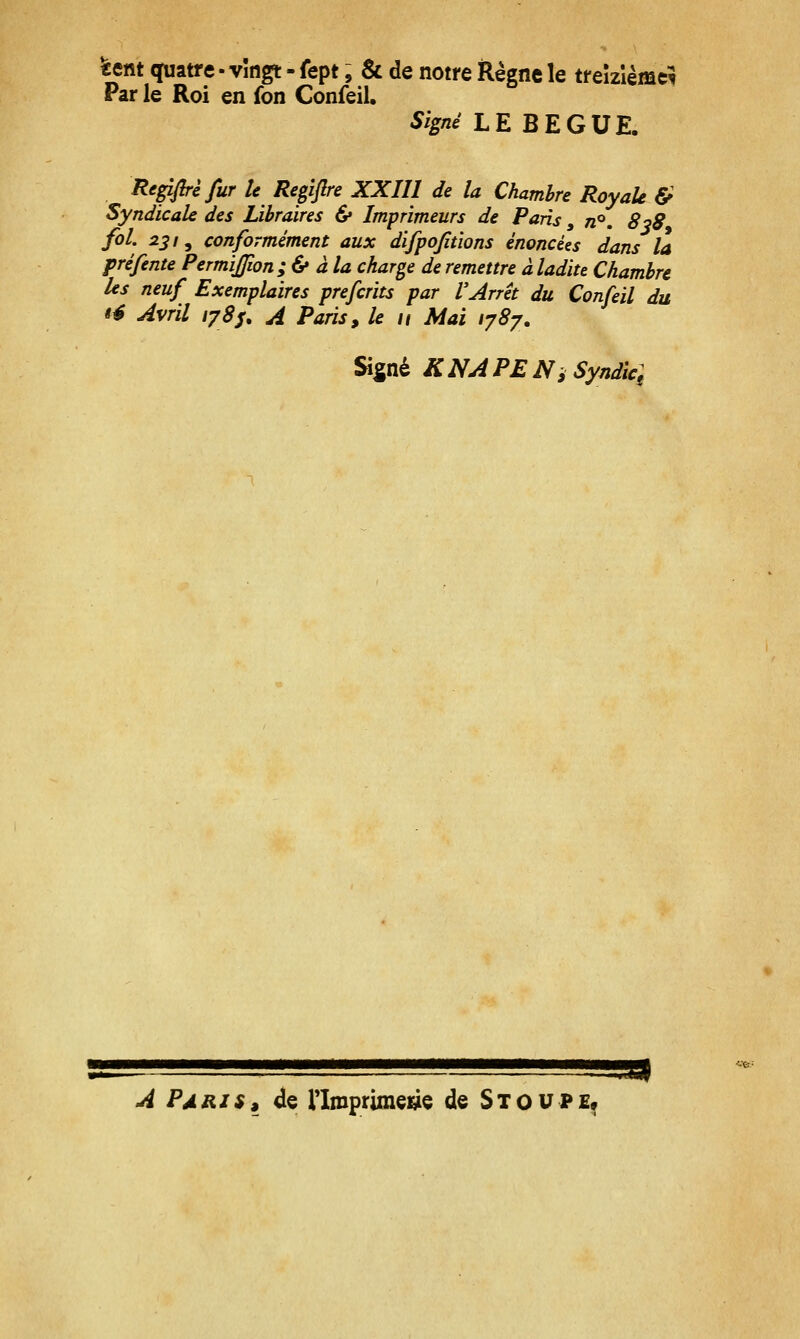 ïetit quatre - vîngt - fept, & de notre Règne le treizième^ Par le Roi en fon Confeil. Signé LE BEGUE. Repfirèfur le Regljlre XXIII de la Chambre RoyaU & Syndicale des Libraires & Imprimeurs de Paris, n^, 8^8 fol. 231 y conformément aux difpojîtions énoncées dans la préfente Permijfion ;& àla charge de remettre à ladite Chambre les neuf Exemplaires prefcrits par VArrêt du Confeil du té Avril 178s, A Paris ^ le 11 Mai lySy. Signé KNA PE Ni Syndic: ^^i^Sil A Paris» de Tlmprimei^e de Stoupe^