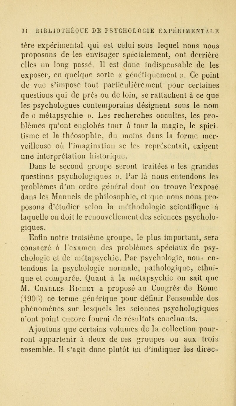 tère expérimental qui est celui sous lequel nous nous proposons de les envisager spécialement, ont derrière elles un long passé. Il est donc indispensable de les exposer, en quelque sorte « génétiquement ». Ce point de vue s'impose tout particulièrement pour certaines questions qui de près ou de loin, se rattachent à ce que les psychologues contemporains désignent sous le nom de « métapsychie ». Les recherches occultes, les pro- blèmes qu'ont englobés tour à tour la magie, le spiri- tisme et la théosophie, du moins dans la forme mer- veilleuse où l'imagination se les représentait, exigent une interprétation historique. Dans le second groupe seront traitées (( les grandes questions psychologiques ». Par là nous entendons les problèmes d'un ordre général dont on trouve l'exposé dans les Manuels de philosophie, et que nous nous pro- posons d'étudier selon la méthodologie scientifique à laquelle on doit le renouvellement des sciences psycholo- giques. Enfin notre troisième groupe, le plus important, sera consacré à l'examen des problèmes spéciaux de psy- chologie et de métapsychie. Par psychologie, nous en- tendons la psychologie normale, pathologique, ethni- que et comparée. Quant à la métapsychie on sait que M. Charles Richet a proposé au Congrès de Rome (1903) ce terme générique pour définir l'ensemble des phénomènes sur lesquels les sciences psychologiques n'ont point encore fourni de résultats concluants. Ajoutons que certains volumes de la collection pour- ront appartenir à deux de ces groupes ou aux trois ensemble. Il s'agit donc plutôt ici d'indiquer les direc-