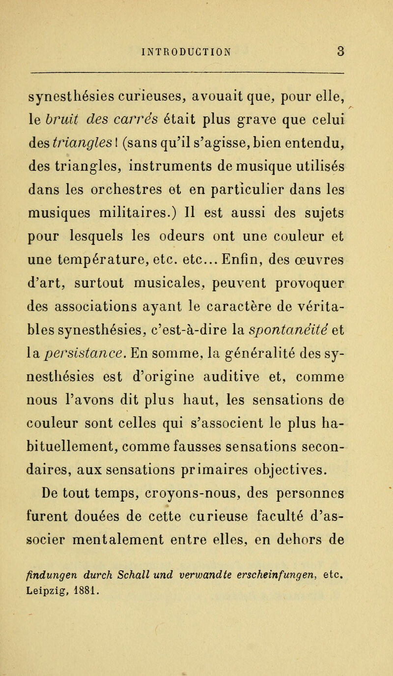 synesthésies curieuses, avouait que, pour elle, le hruit des carrés était plus grave que celui des triangles I (sans qu'il s'agisse, bien entendu, des triangles, instruments de musique utilisés dans les orchestres et en particulier dans les musiques militaires.) Il est aussi des sujets pour lesquels les odeurs ont une couleur et une température, etc. etc.. Enfin, des œuvres d'art, surtout musicales, peuvent provoquer des associations ayant le caractère de vérita- bles synesthésies, c'est-à-dire la spontanéité ^i \di persistance. En somme, la généralité des sy- nesthésies est d'origine auditive et, comme nous l'avons dit plus haut, les sensations de couleur sont celles qui s'associent le plus ha- bituellement, comme fausses sensations secon- daires, aux sensations primaires objectives. De tout temps, croyons-nous, des personnes furent douées de cette curieuse faculté d'as- socier mentalement entre elles, en dehors de findungen durch Schall und verwandte erse hein fung en, etc, Leipzig, 1881.