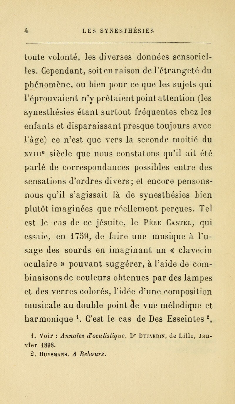 toute volonté, les diverses données sensoriel- les. Cependant, soit en raison de l'étrangeté du phénomène, ou bien pour ce que les sujets qui l'éprouvaient n'y prêtaient point attention (les synesthésies étant surtout fréquentes chez les enfants et disparaissant presque toujours avec l'âge) ce n'est que vers la seconde moitié du XVIII® siècle que nous constatons qu'il ait été parlé de correspondances possibles entre des sensations d'ordres divers; et encore pensons- nous qu'il s'agissait là de synesthésies bien plutôt imaginées que réellement perçues. Tel est le cas de ce jésuite, le Père Castel, qui essaie, en 1759, de faire une musique à Tu- sage des sourds en imaginant un « clavecin oculaire » pouvant suggérer, à l'aide de com- binaisons de couleurs obtenues par des lampes et des verres colorés, l'idée d'une composition musicale au double point de vue mélodique et harmonique ^ C'est le cas de Des Esseintes ^, 1. Voir : Annales d'ocullstique. D' Dujardin, de Lille, Jan- vier 1898. 2. HUTSMÂN3. A Rehours.