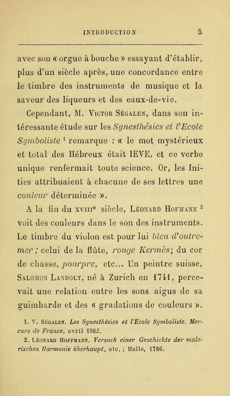 avec son « orgue à bouche » essayant d'établir, plus d'un siècle après, une concordance entre le timbre des instruments de musique et la saveur des liqueurs et des eaux-de-vie. Cependant, M. Victor Ségalen, dans son in- téressante étude sur lesSynesthésies et l'Ecole Symboliste ^ remarque : « le mot mystérieux et total des Hébreux était lEVE, et ce verbe unique renfermait toute science. Or, les Ini- ties attribuaient à chacune de ses lettres une couleur déterminée ». A la fin du xviii® siècle, Léonard Hofmann ^ voit des couleurs dans le son des instruments. Le timbre du violon est pour lui bleu d'outre- mer ; celui de la flûte, rouge Kermès; du cor de chasse, pourpre, etc.. Un peintre suisse, Salomon Landolt, né à Zurich en 1741, perce- vait une relation entre les sons aigus de sa guimbarde et des « gradations de couleurs ». 1. V. SÉGALEN. Les Synesthésies et VEcole Symboliste. Mer- cure de France, avril 1902. 2. LÉONARD Hoffmann. Versuch einer Geschichte der maie- rischen Harmonie ûherhawpt, etc. ; Halle, 1786.