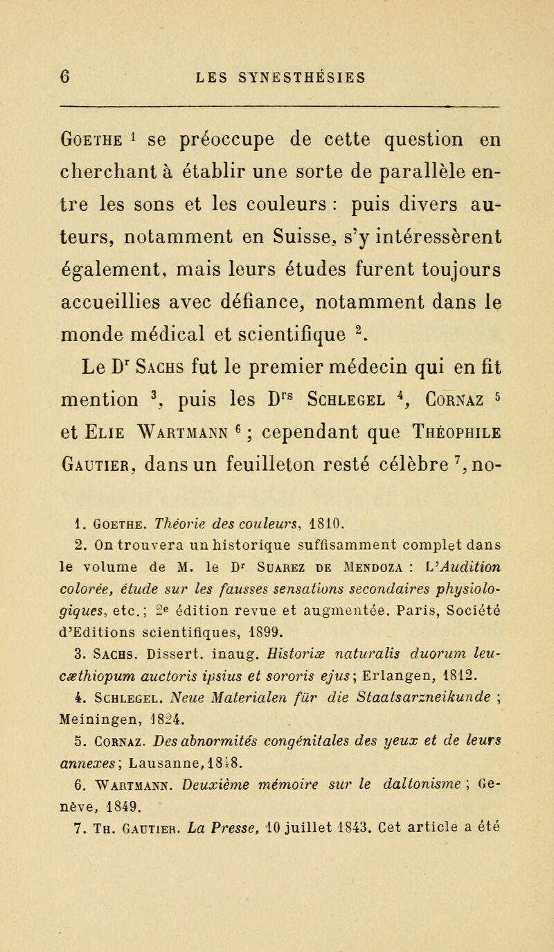 Goethe ^ se préoccupe de cette question en cherchant à établir une sorte de parallèle en- tre les sons et les couleurs : puis divers au- teurs, notamment en Suisse, s'y intéressèrent également, mais leurs études furent toujours accueillies avec défiance, notamment dans le monde médical et scientifique ^ Le D^ Sachs fut le premier médecin qui en fit mention ^, puis les D^^ Schlegel ^, Cornaz s et Elie Wartmann ^ ; cependant que Théophile Gautier, dans un feuilleton resté célèbre',no- 1. Goethe. Théorie des couleurs, 1810. 2. On trouvera un historique suffisamment complet dans le volume de M. le D Suarez de Mendoza : L'Audition colorée, étude sur les fausses sensations secondaires physiolo- giques, etc.; 2e édition revue et augmentée. Paris, Société d'Editions scientifiques, 1899. 3. Sachs. Dissert, inaug. Uistoynse naturalis duorum leu- CéBthiopum auctoris ipsius et sororis ejus; Erlangen, 1812. 4. Schlegel. Neue Materialen fiir die Staatsarzneikunde ; Meiningen, 1824. 5. Cornaz. Des abnormités congénitales des yeux et de leurs annexes; Lausanne, 18i8. 6. Wartmann. Deuxième mémoire sur le daltonisme ; Ge- nève, 1849.