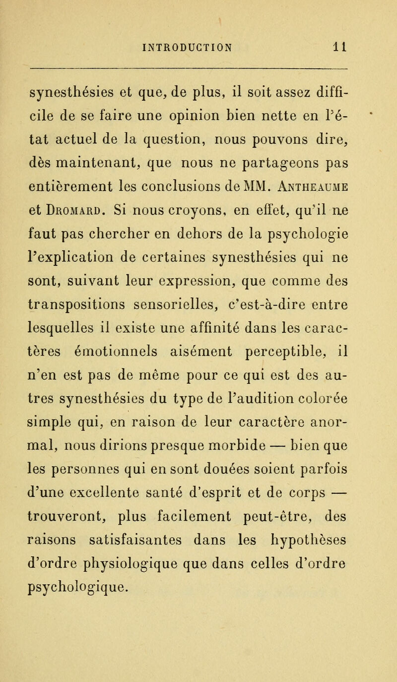 synesthésies et que, de plus, il soit assez diffi- cile de se faire une opinion bien nette en Pé- tât actuel de la question, nous pouvons dire, dès maintenant, que nous ne partageons pas entièrement les conclusions de MM. Antheaume et Dromard. Si nous croyons, en effet, qu'il ne faut pas chercher en dehors de la psychologie l'explication de certaines synesthésies qui ne sont, suivant leur expression, que comme des transpositions sensorielles, c'est-à-dire entre lesquelles il existe une affinité dans les carac- tères émotionnels aisément perceptible, il n'en est pas de même pour ce qui est des au- tres synesthésies du type de l'audition colorée simple qui, en raison de leur caractère anor- mal, nous dirions presque morbide — bien que les personnes qui en sont douées soient parfois d'une excellente santé d'esprit et de corps — trouveront, plus facilement peut-être, des raisons satisfaisantes dans les hypothèses d'ordre physiologique que dans celles d'ordre psychologique.