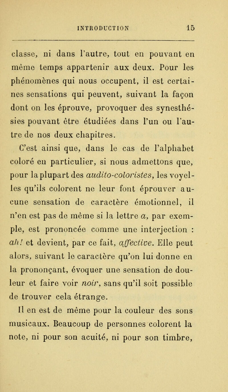 classe, ni dans l'autre, tout en pouvant en même temps appartenir aux deux. Pour les phénomènes qui nous occupent, il est certai- nes sensations qui peuvent, suivant la façon dont on les éprouve, provoquer des synesthé- sies pouvant être étudiées dans Tun ou l'au- tre de nos deux chapitres. C^est ainsi que, dans le cas de l'alphabet coloré en particulier, si nous admettons que, pour la plupart des audito-coloristes, les voyel- les qu'ils colorent ne leur font éprouver au- cune sensation de caractère émotionnel, il n'en est pas de même si la lettre a, par exem- ple, est prononcée comme une interjection : ah! et devient, par ce fait, affective. Elle peut alors, suivant le caractère qu'on lui donne en la prononçant, évoquer une sensation de dou- leur et faire voir noir, sans qu'il soit possible de trouver cela étrange. Il en est de même pour la couleur des sons musicaux. Beaucoup de personnes colorent la note, ni pour son acuité, ni pour son timbre,