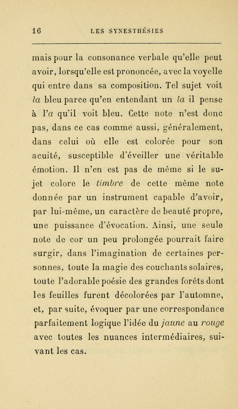 mais pour la consonance verbale qu'elle peut avoir, lorsqu'elle est prononcée, avec la voyelle qui entre dans sa composition. Tel sujet voit la bleu parce qu'en entendant un la il pense à Va qu'il voit bleu. Cette note n'est donc pas, dans ce cas comme aussi, généralement, dans celui où elle est colorée pour son acuité, susceptible d'éveiller une véritable émotion. Il n'en est pas de même si le su- jet colore le timbre de cette même note donnée par un instrument capable d'avoir, par lui-même, un caractère de beauté propre, une puissance d'évocation. Ainsi, une seule note de cor un peu prolongée pourrait faire surgir, dans l'imagination de certaines per- sonnes, toute la magie des couchants solaires, toute l'adorable poésie des grandes forêts dont les feuilles furent décolorées par l'automne, et, par suite, évoquer par une correspondance parfaitement logique l'idée du jaune au rouge avec toutes les nuances intermédiaires, sui- vant les cas.