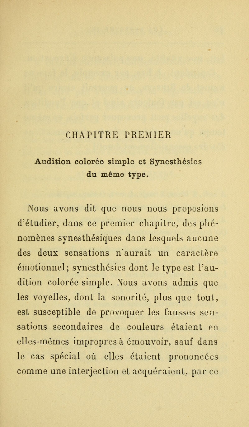 CHAPITRE PREMIER Audition colorée simple et Synesthésies du même type. Nous avons dit que nous nous proposions d'étudier, dans ce premier chapitre, des phé- nomènes synesthésiques dans lesquels aucune des deux sensations n'aurait un caractère émotionnel; synesthésies dont le type est l'au- dition colorée simple. Nous avons admis que les voyelles, dont la sonorité, plus que tout, est susceptible de provoquer les fausses sen- sations secondaires do couleurs étaient en elles-mêmes impropres à émouvoir, sauf dans le cas spécial où elles étaient prononcées comme une interjection et acquéraient, par ce