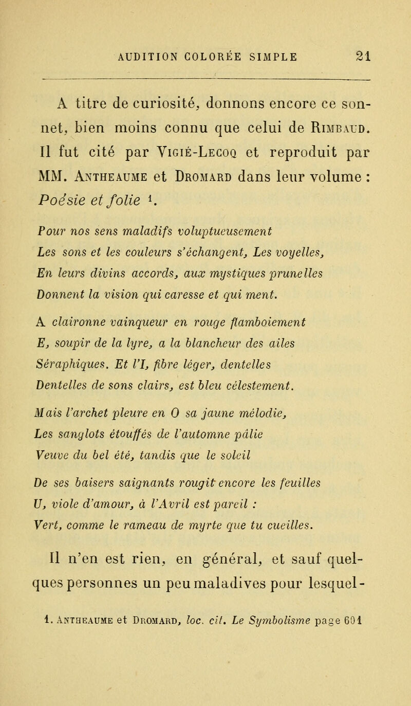 A titre de curiosité, donnons encore ce son- net, bien moins connu que celui de Rimbaud. Il fut cité par Yigié-Legoq et reproduit par MM. Antheaume et Dromard dans leur volume : Poésie et folie ^ Pour nos sens maladifs voluptueusement Les sons et les couleurs s'échangent. Les voyelles. En leurs divins accords, aux mystiques prunelles Donnent la vision qui caresse et qui ment. A claironne vainqueur en rouge flamboiement E, soupir de la lyre, a la blancheur des ailes Séraphiques. Et l'î, fibre léger, dentelles Dentelles de sons clairs, est bleu célestement. Mais l'archet pleure en 0 sa jaune mélodie. Les sanglots étouffés de l'automne pâlie Veuve du bel été, tandis que le soleil De ses baisers saignants rougit encore les feuilles U, viole d'amour, à l'Avril est pareil : Vert, comme le rameau de myrte que tu cueilles. Il n'en est rien, en général, et sauf quel- ques personnes un peu maladives pour lesquel- 1. Antheaume et Dromard, loc, cit. Le Symbolisme page 601