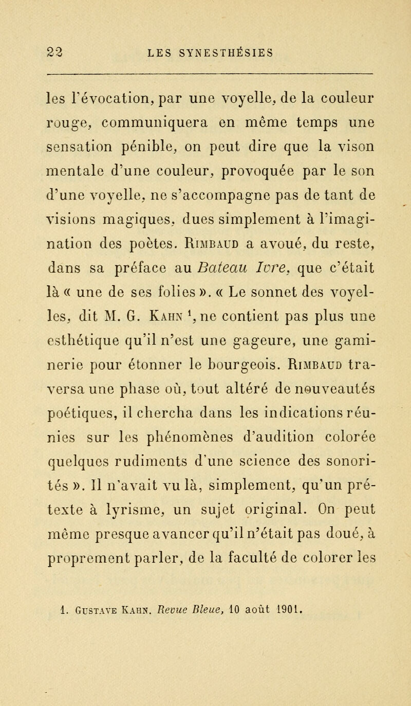 les révocation, par une voyelle,, de la couleur rouge, communiquera en même temps une sensation pénible, on peut dire que la vison mentale d'une couleur, provoquée par le son d'une voyelle, ne s'accompagne pas de tant de visions magiques, dues simplement à l'imagi- nation des poètes. Rimbaud a avoué, du reste, dans sa préface au Bateau Ivre, que c'était là « une de ses folies ». « Le sonnet des voyel- les, dit M. G. Kahn *,ne contient pas plus une esthétique qu'il n'est une gageure, une gami- nerie pour étonner le bourgeois. Rimbaud tra- versa une phase où, tout altéré de nouveautés poétiques, il chercha dans les indications réu- nies sur les phénomènes d'audition colorée quelques rudiments d'une science des sonori- tés ». Il n'avait vu là, simplement, qu'un pré- texte à lyrisme, un sujet original. On peut même presque avancer qu'il n'était pas doué, à proprement parler, de la faculté de colorer les 1. Gustave Kahn. Revue Bleue, 10 août 1901.