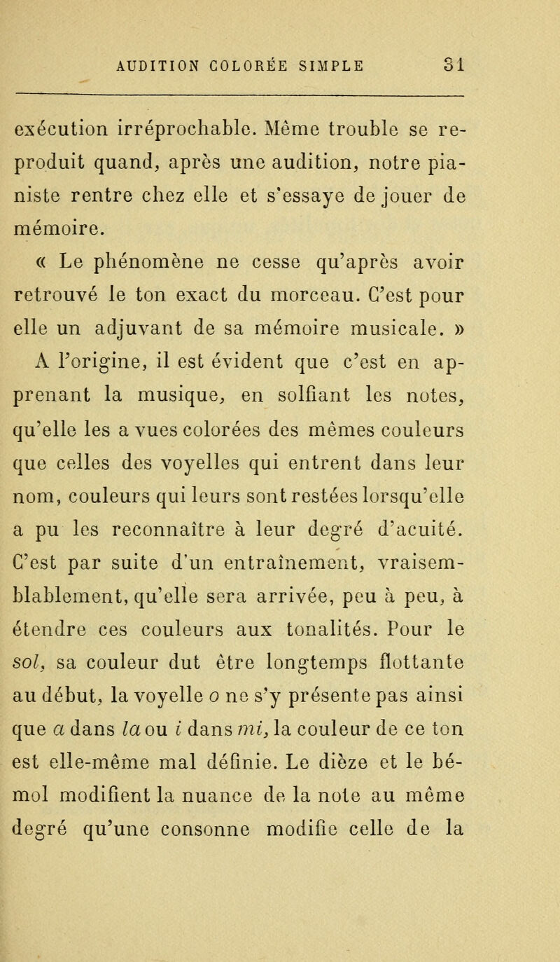 exécution irréprochable. Même trouble se re- produit quand, après une audition, notre pia- niste rentre chez elle et s'essaye de jouer de mémoire. « Le phénomène ne cesse qu'après avoir retrouvé le ton exact du morceau. C'est pour elle un adjuvant de sa mémoire musicale. » A l'origine, il est évident que c'est en ap- prenant la musique, en solfiant les notes, qu'elle les a vues colorées des mêmes couleurs que celles des voyelles qui entrent dans leur nom, couleurs qui leurs sont restées lorsqu'elle a pu les reconnaître à leur deg^ré d'acuité. C'est par suite d'un entraînement, vraisem- blablement, qu'elle sera arrivée, peu à peu, à étendre ces couleurs aux tonalités. Pour le sol, sa couleur dut être longtemps flottante au début, la voyelle o ne s'y présente pas ainsi que a dans la ou i dans mij la couleur de ce ton est elle-même mal définie. Le dièze et le bé- mol modifient la nuance de la note au même degré qu'une consonne modifie celle de la