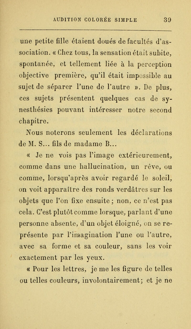 une petite fille étaient doués de facultés d'as- sociation. « Chez tous, la sensation était subite, spontanée, et tellement liée à la perception objective première, qu'il était impossible au sujet de séparer Tune de l'autre ». De plus, ces sujets présentent quelques cas de sy- nestliésies pouvant intéresser notre second chapitre. Nous noterons seulement les déclarations de M. S... fils de madame B... « Je ne vois pas l'image extérieurement, comme dans une hallucination, un rêve, ou comme, lorsqu'après avoir regardé le soleil, on voit apparaître des ronds verdâtres sur les objets que l'on fixe ensuite; non, ce n'est pas cela. C'est plutôt comme lorsque, parlant d'une personne absente, d'un objet éloigné, on se re- présente par l'imagination Tune ou l'autre, avec sa forme et sa couleur, sans les voir exactement par les yeux. « Pour les lettres, je me les figure de telles ou telles couleurs, involontairement; et je ne