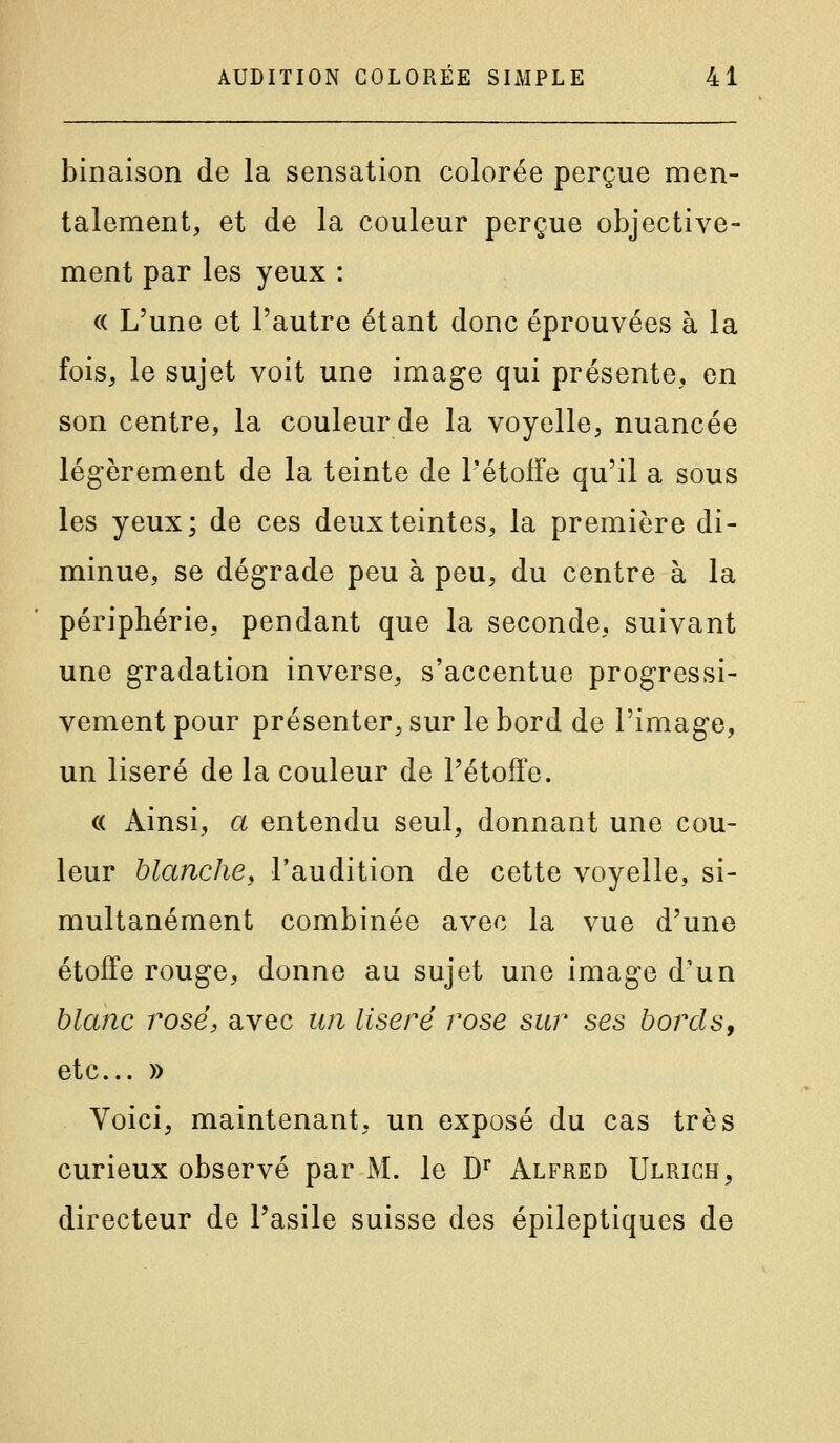 binaison de la sensation colorée perçue men- talement, et de la couleur perçue objective- ment par les yeux : « L'une et l'autre étant donc éprouvées à la fois, le sujet voit une image qui présente, en son centre, la couleur de la voyelle, nuancée légèrement de la teinte de l'étolfe qu'il a sous les yeux; de ces deux teintes, la première di- minue, se dégrade peu à peu, du centre à la périphérie, pendant que la seconde, suivant une gradation inverse, s'accentue progressi- vement pour présenter, sur le bord de l'image, un liseré de la couleur de l'étoffe. (( Ainsi, a entendu seul, donnant une cou- leur blanche, l'audition de cette voyelle, si- multanément combinée avec la vue d'une étoffe rouge, donne au sujet une image d'un hlanc rosé, avec un liseré rose sur ses bords, etc. » Voici, maintenant, un exposé du cas très curieux observé par M. le D^ Alfred Ulrich, directeur de l'asile suisse des épileptiques de