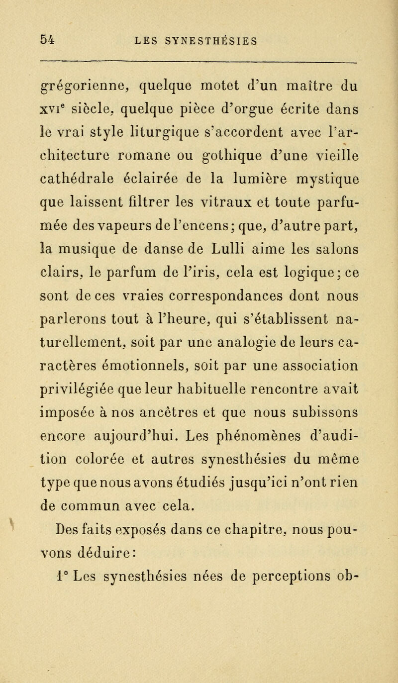 grégorienne, quelque motet d'un maître du xvi° siècle, quelque pièce d'orgue écrite dans le vrai style liturgique s'accordent avec l'ar- chitecture romane ou gothique d'une vieille cathédrale éclairée de la lumière mystique que laissent filtrer les vitraux et toute parfu- mée des vapeurs de l'encens; que, d'autre part, la musique de danse de Lulli aime les salons clairs, le parfum de l'iris, cela est logique; ce sont de ces vraies correspondances dont nous parlerons tout à l'heure, qui s'établissent na- turellement, soit par une analogie de leurs ca- ractères émotionnels, soit par une association privilégiée que leur habituelle rencontre avait imposée à nos ancêtres et que nous subissons encore aujourd'hui. Les phénomènes d'audi- tion colorée et autres synesthésies du même type que nous avons étudiés jusqu'ici n'ont rien de commun avec cela. Des faits exposés dans ce chapitre, nous pou- vons déduire: 1° Les synesthésies nées de perceptions ob-