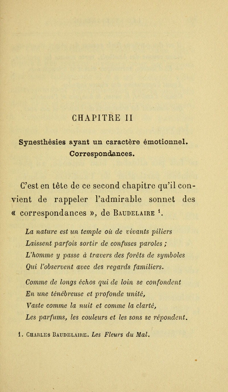 CHAPITRE II Synesthésies ayant un caractère émotionnel. Correspondances. C'est en tête de ce second chapitre qu'il con- vient de rappeler l'admirable sonnet des « correspondances », de Baudelaire *. La nature est un temple où de vivants piliers Laissent parfois sortir de confuses paroles ; L'homme y passe à travers des forêts de symboles Qui l'observent avec des regards familiers. Comme de longs échos qui de loin se confondent En une ténébreuse et profonde unité. Vaste comme la nuit et comme la clarté. Les parfums, les couleurs et les sons se répondent. 1. Charles Baudelaire. Les Fleurs du Mal.