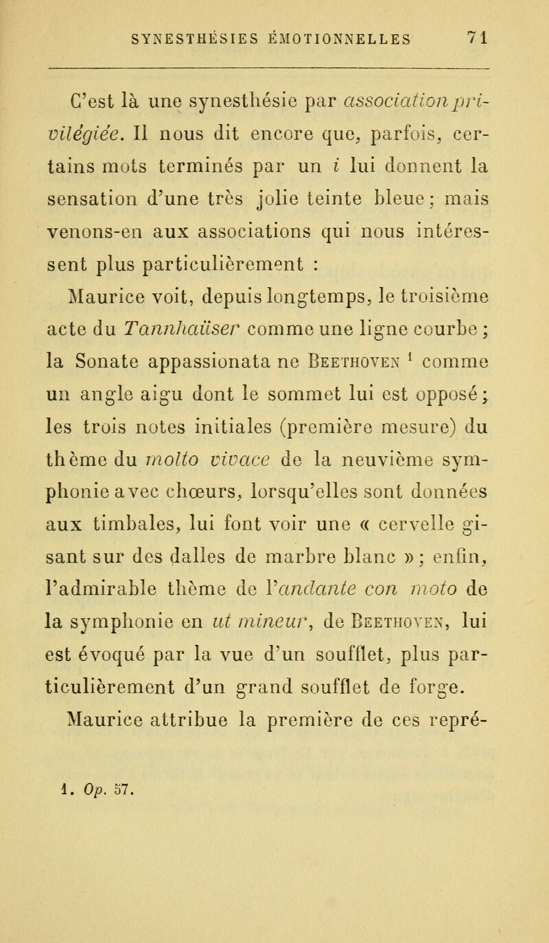 C'est là une synesthésie par association pri- vilégiée. Il nous dit encore que^, parfois, cer- tains mots terminés par un i lui donnent la sensation d'une très jolie teinte bleue : mais venons-en aux associations qui nous intéres- sent plus particulièrement : Maurice voit, depuis longtemps, le troisième acte du Tannhauser comme une ligne courbe ; la Sonate appassionata ne Beethoven ^ comme un angle aigu dont le sommet lui est opposé; les trois notes initiales (première mesure) du thème du molto vivace de la neuvième sym- phonie avec chœurs, lorsqu'elles sont données aux timbales, lui font voir une « cervelle gi- sant sur des dalles de marbre blanc »; enfin, l'admirable thème de Vandante con moto de la symphonie en ut mineur, de Beethoven, lui est évoqué par la vue d'un soufflet, plus par- ticulièrement d'un grand soufflet de forge. Maurice attribue la première de ces repré- 1. Op. 57.