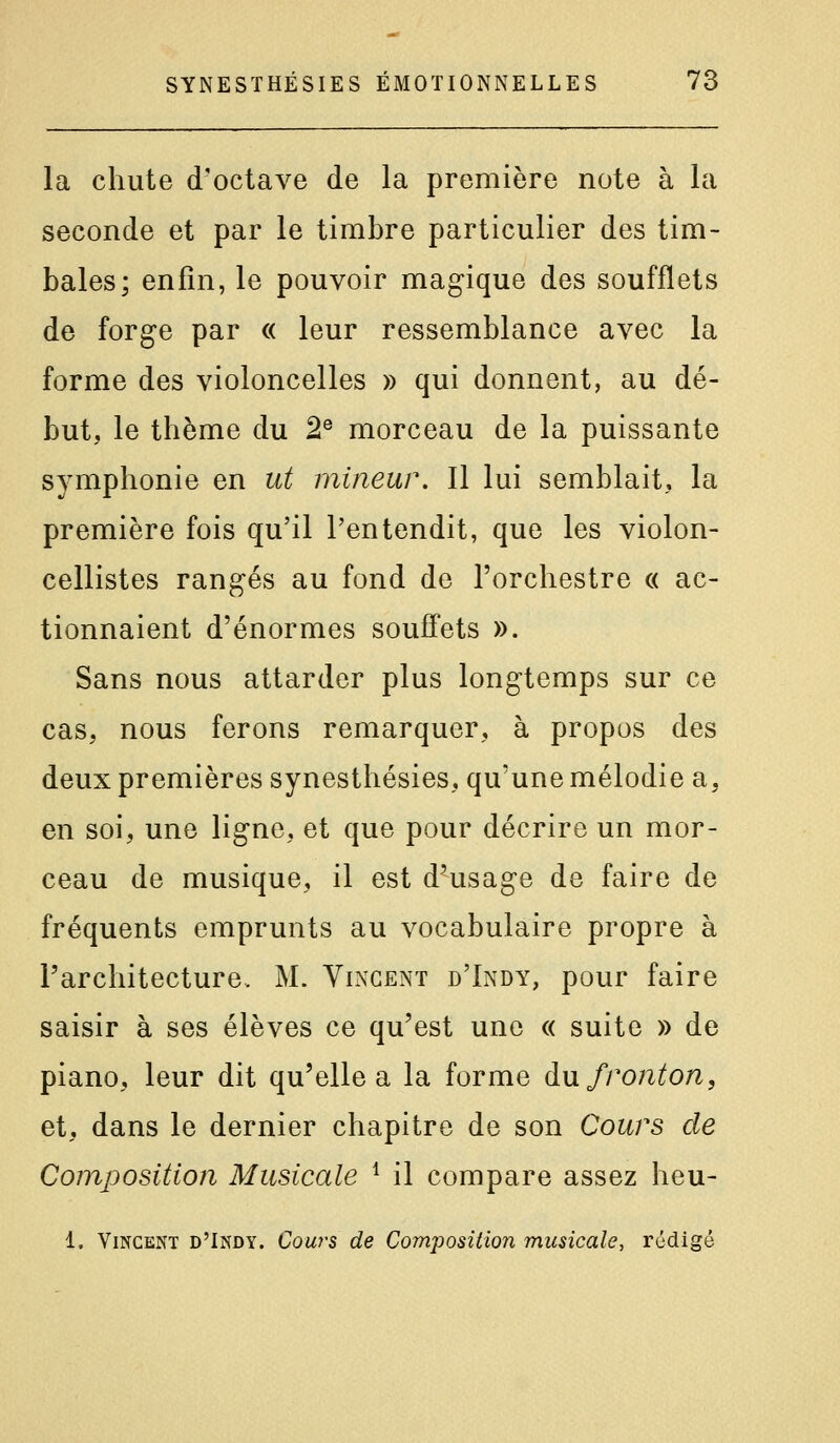 la chute d'octave de la première note à la seconde et par le timbre particulier des tim- bales; enfin, le pouvoir magique des soufflets de forge par « leur ressemblance avec la forme des violoncelles » qui donnent, au dé- but, le thème du 2® morceau de la puissante symphonie en ut mineur. Il lui semblait, la première fois qu'il l'entendit, que les violon- cellistes rangés au fond de l'orchestre « ac- tionnaient d'énormes souffets ». Sans nous attarder plus longtemps sur ce cas, nous ferons remarquer, à propos des deux premières synesthésies, qu'une mélodie a, en soi, une ligne, et que pour décrire un mor- ceau de musique, il est d^usage de faire de fréquents emprunts au vocabulaire propre à l'architecture. M. Vlngent d'Indy, pour faire saisir à ses élèves ce qu'est une « suite » de piano, leur dit qu'elle a la forme au fronton, et, dans le dernier chapitre de son Cours de Composition Musicale ^ il compare assez heu- 1. Vincent d'Indy. Couy-s de Composition musicale, rédigé