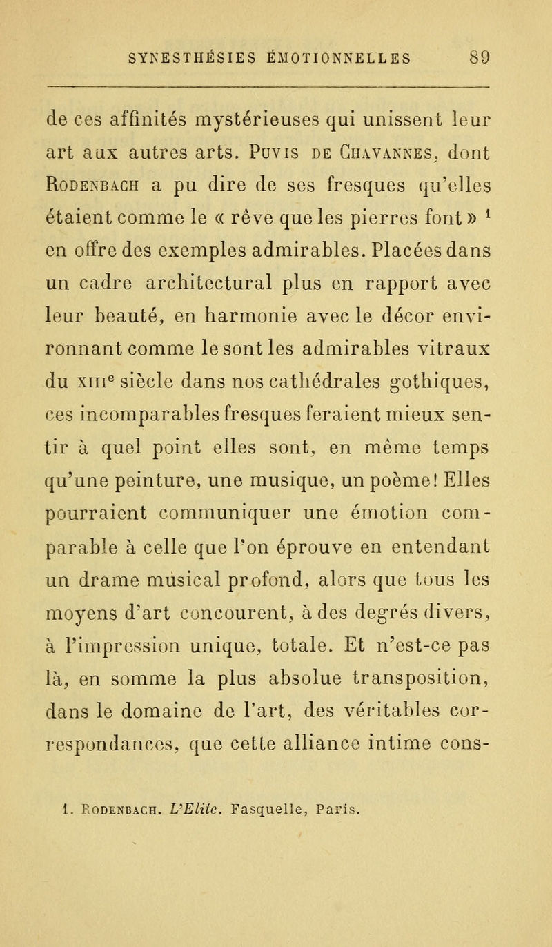 de ces affinités mystérieuses qui unissent leur art aux autres arts. Puvis de Chavannes, dont RoDENBACH a pu dire de ses fresques qu'elles étaient comme le « rêve que les pierres font » * en offre des exemples admirables. Placées dans un cadre architectural plus en rapport avec leur beauté, en harmonie avec le décor envi- ronnant comme le sont les admirables vitraux du XIII® siècle dans nos cathédrales gothiques, ces incomparables fresques feraient mieux sen- tir à quel point elles sont, en même temps qu'une peinture, une musique, un poème! Elles pourraient communiquer une émotion com- parable à celle que l'on éprouve en entendant un drame musical profond, alors que tous les moyens d'art concourent, à des degrés divers, à l'impression unique, totale. Et n'est-ce pas là, en somme la plus absolue transposition, dans le domaine de l'art, des véritables cor- respondances, que cette alliance intime cons- 1. RoDENBACH. VElUe. Fasquelle, Paris.