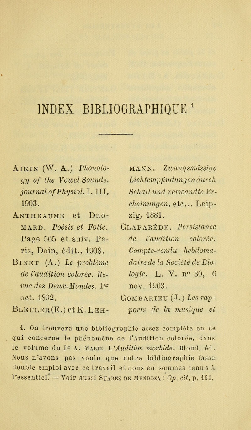 INBEX BIBLIOGRAPHIQUE AïKiN (W. A.) Phonolo- gy of the VowelSounds. journalofPhysiol.l. III^ 1903. Antheaume et Dro- MARD. Poésie et Folie. Page 565 et siiiv. Pa- ris, Doin, édit.^ 1908. BiNET (A.) Le problème de Vaudition colorée. Re- vue des Deux-Mondes. 1^^ cet. 1892. Blèuler(E.) et K.Leh- MAXN. Zwangsmàssîge Lichtempfindungen durch Schall und cerwandte Er- cheinungen, etc.. Leip- zig, 1881. Glaparède. Persistance de Vaudition colorée. Compte-rendu hebdoma- daire de la Société de Bio- logie. L. V, no 30, 0 noY. 1903. Gombarieu (J.) Les rap- ports de la musique et 1. On trouvera une bibliographie assez complète en ce qui concerne le phénomène de l'Audition colorée, dans le volume du D' A. Marie. L'Audition morbide. Bloud. éd. Nous n'avons pas voulu que notre bibliographie fasse double emploi avec ce travail et nous en sommes tenus à l'essentiel.''— Voir aussi Suarez de Mendoza : Op. cit, p. 151.