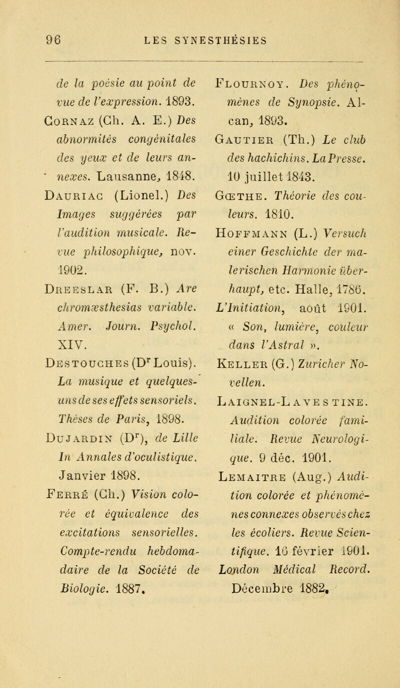 de la poésie au point de vue de Vexpression. 1893. GoRNAZ (Gh. A. E.) Des abnormités congénitales des yeux et de leurs an- ' nexes. Lausanne, 1848. Dauriag (Lionel.) Bes Images suggérées par rauditlon musicale. Re- vue philosophique^ nov. 1902. Dreeslar (F. B.) Are chromœsthesias variable. Amer. Journ. Psychol. XIV. Destoughes (D Louis). La musique et quelques- uns de ses effets sensoriels. Thèses de Paris, 1898. Du JARDIN (D^'), de Lille In Annales d'oculistique. Janvier 1898. Ferré (Cli.) Vision colo- rée et équivalence des excitations sensorielles. Compte-rendu hebdoma- daire de la Société de Biologie, 1887, Flourkoy. Des phéno- mènes de Synopsie. Al- can, 1893. Gautier (Th.) Le club des hachichins. La Presse. 10 juillet 1843. Gœthe. Théorie des cou- leurs. 1810. Hoffmann (L.) Versuch einer Geschichte der ma- ie rischen Harmonie iiber- hauptj etc. Halle, 1786. L'Initiation, août ISOl. « Son, lumière, couleur dans l'Astral ». Keller (G.) Zuricher No- vellen. LaIGNEL-L AVES TINE. Audition colorée fami- liale. Revue Neurologi- que. 9 déc. 1901. Lemaitre (Aug.) Audi- tion colorée et phénomè- nes connexes observés chez les écoliers. Revue Scien- tifique. 10 février 1901. Lojidon Médical Record. Décembre 1882,