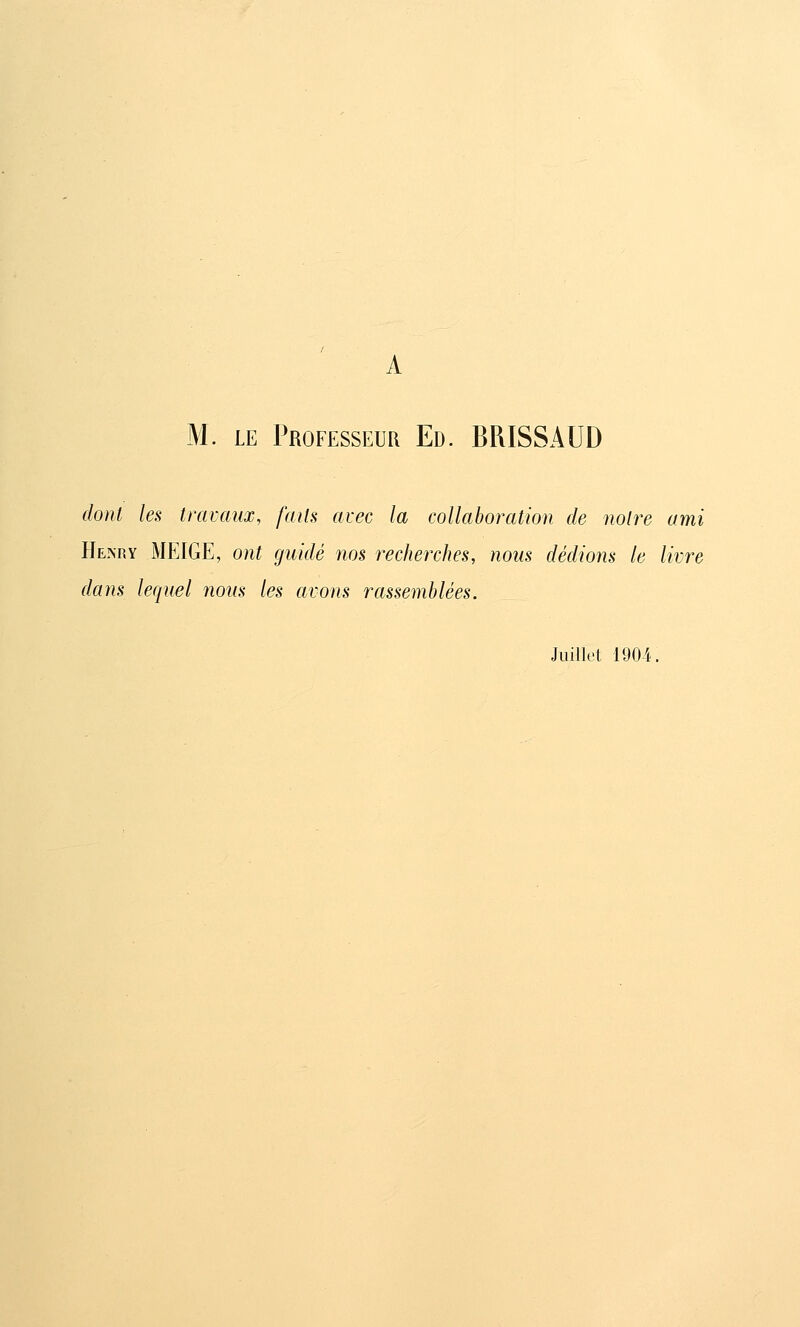 M. LE Professeur Ed. BRISSAUD dont les travaux, faits avec la collaboration de notre ami Henry MEIGE, ont guidé nos recherches, nous dédions le livre dans leqtiel nous les avons rassemblées. Juillet 1904.