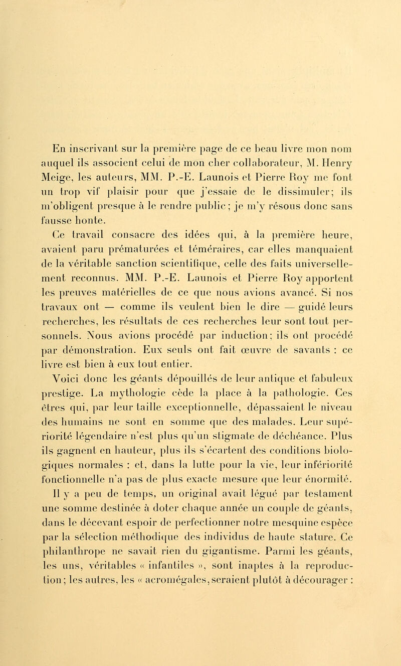 En inscrivant sur la première page de ce beau livre mon nom auquel ils associent celui de mon cher collaborateur, M. Henry Meige, les auteurs, MM. P.-E. Launois et Pierre Roy me font un trop vif plaisir pour que j'essaie de le dissimuler; ils m'obligent presque à le rendre public; je m'y résous donc sans fausse honte. Ce travail consacre des idées qui, à la première heure, avaient paru prématurées et téméraires, car elles manquaient de la véritable sanction scientifique, celle des faits universelle- ment reconnus. MM. P.-E. Launois et Pierre Roy apportent les preuves matérielles de ce que nous avions avancé. Si nos travaux ont — comme ils veulent bien le dire — guidé leurs recherches, les résultats de ces recherches leur sont tout per- sonnels. Nous avions procédé par induction; ils ont procédé par démonstration. Eux seuls ont fait œuvre de savants : ce livre est bien à eux tout entier. Voici donc les géants dépouillés de leur antique et fabuleux prestige. La mythologie cède la place à la pathologie. Ces êtres qui, par leur taille exceptionnelle, dépassaient le niveau des humains ne sont en somme que des malades. Leur supé- riorité légendaire n'est plus qu'un stigmate de déchéance. Plus ils gagnent en hauteur, plus ils s'écartent des conditions biolo- giques normales : et, dans la lutte pour la vie, leur infériorité fonctionnelle n'a pas de plus exacte mesure que leur énormité. Il y a peu de temps, un original avait légué par testament une somme destinée à doter chaque année un couple de géants, dans le décevant espoir de perfectionner notre mesquine espèce par la sélection méthodique des individus de haute stature. Ce philanthrope ne savait rien du gigantisme. Parmi les géants, les uns, véritables « infantiles », sont inaptes à la reproduc- tion; les autres, les « acromégales, seraient plutôt à décourager :