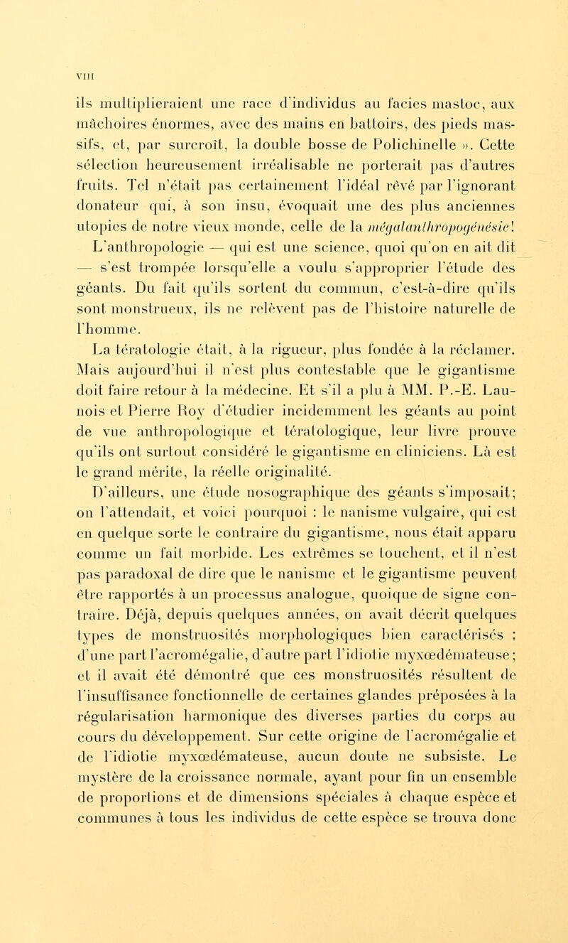 ils mulliplieraient une race d individus au faciès mastoc, aux mâchoires énormes, avec des mains en battoirs, des pieds mas- sifs, et, par surcroît, la double bosse de Polichinelle ». Cette sélection heureusement irréalisable ne porterait pas d'autres fruits. Tel n'était pas certainement l'idéal rêvé par l'ignorant donateur qui, à son insu, évoquait une des plus anciennes utopies de notre vieux monde, celle de la )itégalanlhropogénésiel L'anthropologie — qui est une science, quoi qu'on en ait dit — s'est trompée lorsqu'elle a voulu s'approprier l'étude des géants. Du fait qu'ils sortent du commun, c'est-à-dire qu'ils sont monstrueux, ils ne relèvent pas de l'histoire naturelle de rhomme. La tératologie était, à la rigueur, plus fondée à la réclamer. Mais aujourd'hui il n'est plus contestable que le gigantisme doit faire retour à la médecine. Et s'il a plu à MM. P.-E. Lau- nois et Pierre Roy d'étudier incidemment les géants au point de vue anthropologique et tératologique, leur livre prouve qu'ils ont surtout considéré le gigantisme en cliniciens. Là est le grand mérite, la réelle originalité. D'ailleurs, une étude nosographique des géants s'imposait; on l'attendait, et voici pourquoi : le nanisme vulgaire, qui est en quelque sorte le contraire du gigantisme, nous était apparu comme un fait morbide. Les extrêmes se touchent, et il n'est pas paradoxal de dire que le nanisme et le gigantisme peuvent être rapportés à un processus analogue, quoique de signe con- traire. Déjà, depuis quelques années, on avait décrit quelques types de monstruosités morphologiques bien caractérisés : d'une partl'acromégalie, d'autre part l'idiotie myxœdématcuse; et il avait été démontré que ces monstruosités résultent de l'insuffisance fonctionnelle de certaines glandes préposées à la régularisation harmonique des diverses parties du corps au cours du développement. Sur cette origine de l'acromégalie et de l'idiotie myxœdémateuse, aucun doute ne subsiste. Le mystère de la croissance normale, ayant pour fin un ensemble de proportions et de dimensions spéciales à chaque espèce et communes à tous les individus de cette espèce se trouva donc