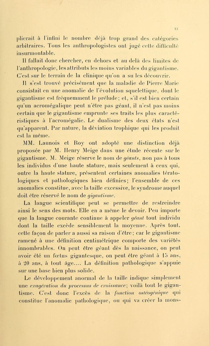 plieraiL à l'infini le nombre déjà trop grand des catégories arbitraires. Tous les anthropologistes ont jugé cette difficulté insurmontable. Il fallait donc chercher, en dehors et au delà des limites de l'anthropologie, les attributs les moins variables du gigantisme. C'est sur le terrain de la clinique qu'on a su les découvrir. Il s'est trouvé précisément que la maladie de Pierre Marie consistait en une anomalie de l'évolution squelettique, dont le gigantisme est fréquemment le prélude; et, s'il est bien certain qu'un acromégalique peut n'être pas géant, il n'est pas moins certain que le gigantisme emprunte ses traits les plus caracté- ristiques à l'acromégalie. Le dualisme des deux états n'est qu'apparent. Par nature, la déviation trophique qui les produit est la même. MM. Launois et Roy ont adopté une distinction déjà proposée par M. Henry Meige dans une étude récente sur le gigantisme. M. Meige réserve le nom de géants, non pas à tous les individus d'une haute stature, mais seulement à ceux qui, outre la haute stature, présentent certaines anomalies térato- logiques et pathologiques bien définies; l'ensemble de ces anomalies constitue, avec la taille excessive, le syndrome auquel doit être réservé le nom de gigantisme. La langue scientifique peut se permettre de restreindre ainsi le sens des mots. Elle en a même le devoir. Peu importe que la langue courante continue à appeler géant tout individu dont la taille excède sensiblement la moyenne. Après tout, cette façon de parler a aussi sa raison d'être ; car le gigantisme ramené à une définition centimétrique comporte des variétés innombrables. On peut être géant dès la naissance, on peut avoir été un fœtus gigantesque, on peut être géant à 15 ans, à 20 ans, à tout âge.... La définition pathologique s'appuie sur une base bien plus solide. Le développement anormal de la taille indique simplement une exagération du processus de croissance; voilà tout le gigan- tisme. C'est donc l'excès de la fonction ostéogénique qui constitue l'anomalie pathologique, ou qui va créer la nions-