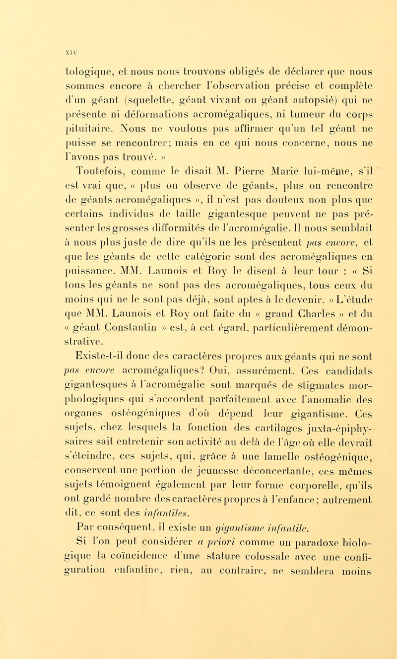 tologique, et nous nous trouvons obligés de déclarer que nous sommes encore à chercher l'observation précise et complète d'un géant (squelette, géant vivant ou géant autopsié) qui ne présente ni déformations acromégaliques, ni tumeur du corps pituitaire. Nous ne voulons pas affirmer qu'un tel géant ne puisse se rencontrer; mais en ce qui nous concerne, nous ne l'avons pas trouvé. » Toutefois, comme le disait M. Pierre Marie lui-même, s'il est vrai que, « plus on observe de géants, plus on rencontre de géants acromégaliques », il n'est pas douteux non plus que certains individus de taille gigantesque peuvent ne pas pré- senter les grosses difformités de l'acromégalie. Il nous semblait à nous plus juste de dire qu'ils ne les présentent jxis encore, et que les géants de cette catégorie sont des acromégaliques en puissance. MM. Launois et Roy le disent à leur tour : « Si tous les géants ne sont pas des acromégaliques, tous ceux du moins qui ne le sont pas déjà, sont aptes à le devenir. » L'étude que MM. Launois et Roy ont faite du « grand Charles » et du « géant Constantin » est, à cet égard, particulièrement démon- strative. Existe-t-il donc des caractères propres aux géants qui ne sont pas encore acromégaliques? Oui, assurément. Ces candidats gigantesques à l'acromégalie sont marqués de stigmates mor- phologiques qui s'accordent parfaitement avec l'anomalie des organes ostéogéniques d'où dépend leur gigantisme. Ces sujets, chez lesquels la fonction des cartilages juxta-épiphy-- saires sait entretenir son activité au delà de l'âge où elle devrait s'éteindre, ces sujets, qui, grâce à une lamelle ostéogénique, conservent une portion de jeunesse déconcertante, ces mêmes sujets témoignent également par leur forme corporelle, qu'ils ont gardé nombre des caractères propres à l'enfance; autrement dit, ce sont des infantiles. Par conséquent, il existe un gigantisme infantile. Si l'on peut considérer a priori comme un paradoxe biolo- gique la coïncidence d'une stature colossale avec une confi- guration enfantine, rien, au contraire, ne semblera moins