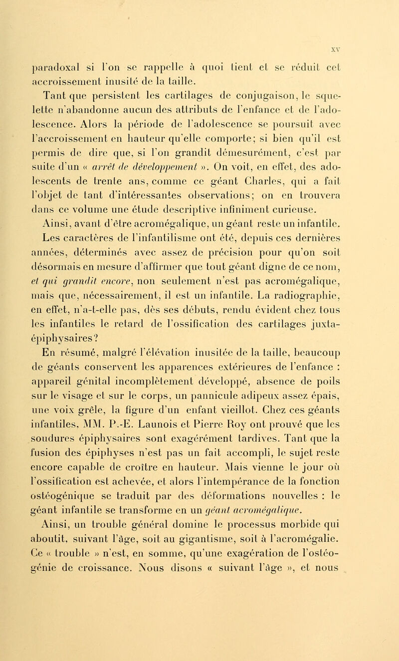 paradoxal si Ton se rappelle à quoi Lient et se réduit cet accroissement inusité de la taille. Tant que persistent les cartilages de conjugaison, le sque- lette n'abandonne aucun des attributs de l'enfance et de l'ado- lescence. Alors la période de l'adolescence se poursuit avec l'accroissement en hauteur qu'elle comporte; si bien qu'il est permis de dire que, si l'on grandit démesurément, c'est par suite d'un « arrêt de développement ». On voit, en effet, des ado- lescents de trente ans, comme ce géant Charles, qui a fait l'objet de tant d'intéressantes observations; on en trouvera dans ce volume une étude descriptive infiniment curieuse. Ainsi, avant d'être acromégalique, un géant reste un infantile. Les caractères de l'infantilisme ont été, depuis ces dernières années, déterminés avec assez de précision pour qu'on soit désormais en mesure d'affirmer que tout géant digne de ce nom, et qui grandit encore^ non seulement n'est pas acromégalique, mais que, nécessairement, il est un infantile. La radiographie, en effet, n'a-t-elle pas, dès ses débuts, rendu évident chez tous les infantiles le retard de l'ossification des cartilages juxta- épiphysaires? En résumé, malgré l'élévation inusitée de la taille, beaucoup de géants conservent les apparences extérieures de l'enfance : appareil génital incomplètement développé, absence de poils sur le visage et sur le corps, un pannicule adipeux assez épais, une voix grêle, la figure d'un enfant vieillot. Chez ces géants infantiles. MM. P.-E. Launois et Pierre Roy ont prouvé que les soudures épiphysaires sont exagérément tardives. Tant que la fusion des épiphyses n'est pas un fait accompli, le sujet reste encore capable de croître en hauteur. Mais vienne le jour où l'ossification est achevée, et alors l'intempérance de la fonction ostéogénique se traduit par des déformations nouvelles : le géant infantile se transforme en un géant acromégalique. Ainsi, un trouble général domine le processus morbide qui aboutit, suivant l'âge, soit au gigantisme, soit à l'acromégalie. Ce « trouble » n'est, en somme, qu'une exagération de l'ostéo- génie de croissance. Nous disons « suivant l'âge », et nous