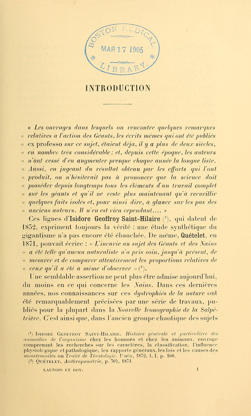 INTRODUCTION « Les ouvrages dans lesquels on rencontre quelques remarques « relatives à Vaction des Géants, les écrits mêmes qui ont été publiés « ex professe sur ce sujet, étaient déjà, il y a plus de deux siècles, « en nombre très considérable ; et, depuis cette époque, les auteurs « nont cessé d'en augmenter presque chaque année la longue liste. « Aussi, en jugeant du résultat obtenu par les efforts qui font « produit, on n hésiterait pas à prononcer que la science doit (( posséder depuis longtemps tous les éléments d'un travail complet « sur les géants et quil ne reste plus maintenant quà recueillir « quelques faits isolés et, pour ai)isi dire, à glaner sur les pas des « anciens auteurs. Il n en est rien cependant » Ces lignes d'Isidore Geoffroy Saint-Hilaire C), qui datent de 1852, expriment toujours la vérité : une étude synthétique du gigantisme n'a pas encore été ébauchée. De même, Quételet, en 1871, pouvait écrire : « Vincurie au sujet des Géants et des Nains « a été telle qu aucun naturaliste na pris soin, jusqu'à présent, de « mesurer et de comparer attentivement les proportions relatives de « ceux qu'il n été à même d'observer » (^). Une semblable assertion ne peut plus être admise aujourd'hui, du moins en ce qui concerne les Nains. Dans ces dernières années, nos connaissances sur ces dystrophiés de la nature ont été remarquablement précisées par une série de travaux, pu- bliés pour la plupart dans la Nouvelle Iconographie de la Salpé- trière. C'est ainsi que, dans l'ancien groupe chaotique des sujets (') Isidore Geoffroy Saint-Hilaire, Histoire générale et particulière des anomalies de l'organisme chez les hommes et chez les animaux, ouvrage comprenant les recherches sur les caractères, la classification, l'inlluence physiolcgique et pathologique, les rapports généraux, les lois etles causcsdes monstruosités ou Traité de Tératologie. Paris, ISô^, t. \, p. 168. (-) OuÉTELET, Ant/iropoméirie, p. 30?, 1871.