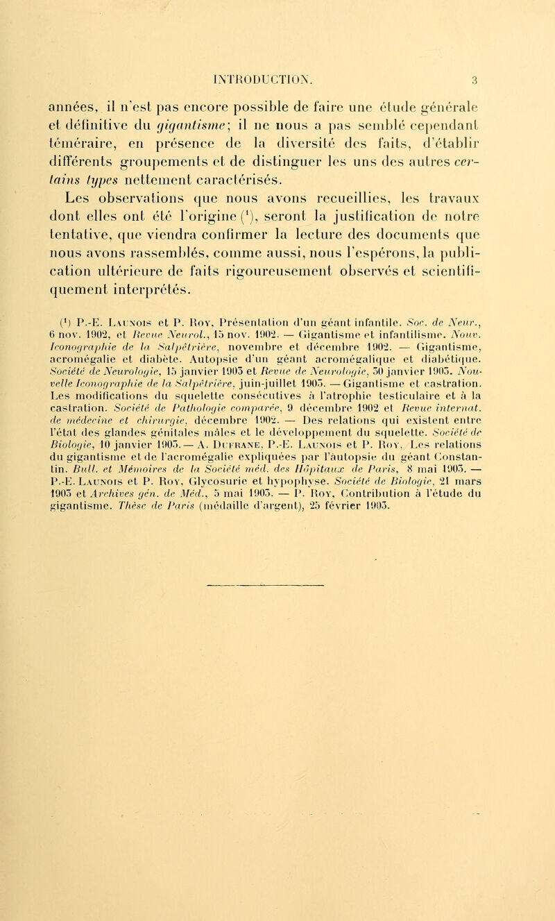 années, il n'est pas encore possible de faire une étude générale et définitive du gigantisme; il ne nous a pas semblé cependant téméraire, en présence de la diversité des faits, d'établir différents groupements et de distinguer les uns des autres cer- lains types nettement caractérisés. Les observations que nous avons recueillies, les travaux dont elles ont été l'origine ('), seront la justification de notre tentative, que viendra confirmer la lecture des documents que nous avons rassemblés, comme aussi, nous l'espérons, la publi- cation ultérieure de faits rigoureusement observés et scientifi- quement interprétés. (•) P.-E. Launois et P. Rov, Présenlalion d'un géant infantile. Soc. de Neur., 6 nov. 1902, et Revue Neurol., 15 nov. 1902. — Gigantisme et infantilisme. Nouv. Iconographie de la Salpêlricre, novembre et décembre 1902. — Gigantisme, acromégalie et diabète. Autopsie d'un géant acromégalique et diabétique. Société de Neurologie, 15 janvier 1905 et Revue de Neurologie, 50 janvier 1905. Nou- velle Iconographie de la Salpêlrière. juin-juillet 1905. —Gigantisme et castration. Les modifications du squelette consécutives à l'atrophie testiculaire et à la castration. Société de Pathologie comparée.^ 9 décembre 1902 et Revue internat, de médecine et chirurgie, décembre 1902. — Des relations qui existent entre l'état des glandes génitales mâles et le développement du squelette. Société de Biologie, 10 janvier 1905. — A. Duirane, P.-E. Launois et P. Roy, Les relations du gigantisme et de l'acromégalie expliquées par l'àutopsie du géant Constan- tin. Bull, et Mémoires de la Société méd. des Hôpitaux de Paris, 8 mai 1905. — P.-E. L.\UNOis et P. Rov, Glycosurie et hypophyse. Société de Biologie, 21 mars 1905 et Archives gcn. de Méd., 5 mai 1905. — P. Rov, Contribution à l'étude du gigantisme. Thèse de Paris (médaille d'argent), 25 février 1905.