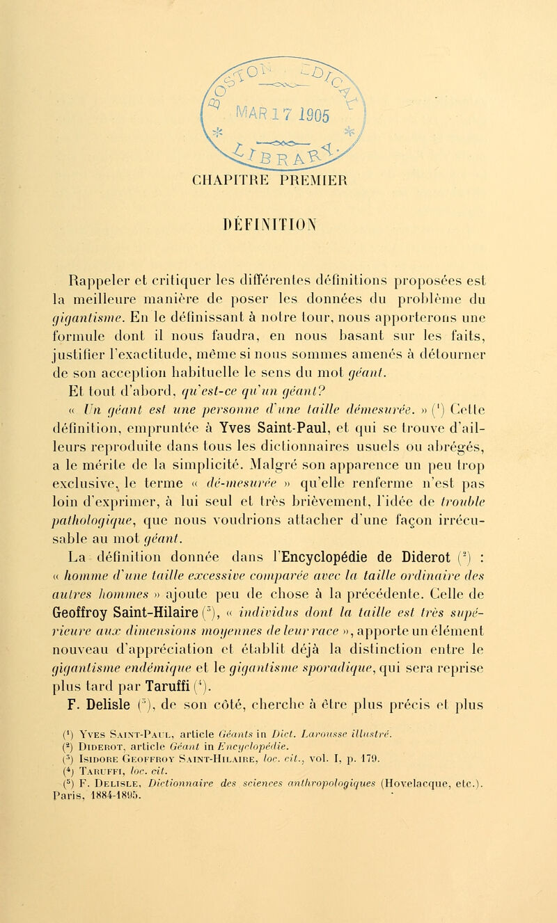 DÉFINITION Rappeler et critiquer les différentes définitions proposées est la meilleure manière de poser les données du problème du gigantisme. En le définissant à notre tour, nous apporterons une formule dont il nous faudra, en nous basant sur les faits, justifier l'exactitude, même si nous sommes amenés à détourner de son acception habituelle le sens du mot géant. Et tout d'abord, qu est-ce quun géant? « Un géant est une personne d'une taille démesurée. » (') Cette définition, empruntée à Yves Saint-Paul, et qui se trouve d'ail- leurs reproduite dans tous les dictionnaires usuels ou abrégés, a le mérite de la simplicité. Malgré son apparence un peu trop exclusive, le terme « dé-mesurée » qu'elle renferme n'est pas loin d'exprimer, à lui seul et très brièvement, l'idée de trouble pathologique., que nous voudrions attacher d'une façon irrécu- sable au mot géant. La définition donnée dans l'Encyclopédie de Diderot (-) : « homme d'une taille excessive comparée avec la taille ordinaire des autres Jiommes » ajoute peu de chose à la précédente. Celle de Geoffroy Saint-Hilaire(^), « individus dont la taille est très supé- rieure aux dimensions moyennes deleurrace », apporte un élément nouveau d'appréciation et établit déjà la distinction entre le gigantisme endémique et le gigantisme sporadique, qui sera reprise plus tard par Taruffi ('). F. Delisle ('), de son côté, cherche à être plus précis et plus (*) Yves Saint-Paul, article Géants in Dict. Larousse illustré. (*) Diderot, article Géant in Encyrlopédie. (^) Isidore Geoffroy Saint-Hilaire, loc. cit., vol. I, p. 179. (•*; Taruffi, loc. cit. (^) F. Delisle, Dictionnaire des sciences anthropologiques (Hovelacque, etc.). Paris, 1884-1895.