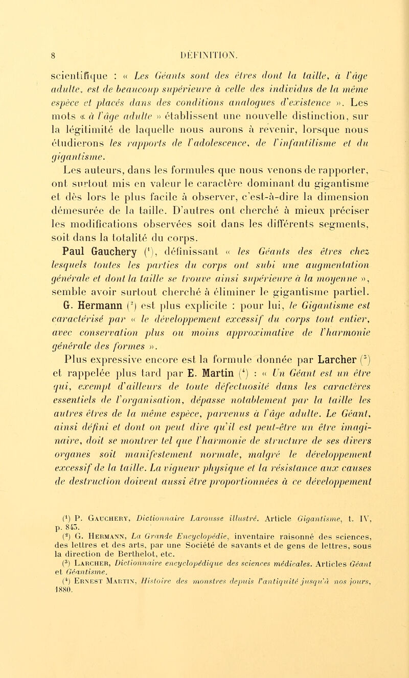 scientifique : « Les Géants sont des êtres dont la taille, à Vàge adulte, est de beaucoup supérieure à celle des individus de la même espèce et placés dans des conditions analogues d'existence ». Les mots et à fâge adulte » établissent une nouvelle distinction, sur la légitimité de laquelle nous aurons à revenir, lorsque nous étudierons les rapports de Tadolescence, de Vinfantilisme et du gigantisme. Les auteurs, dans les formules que nous venons de rapporter, ont surtout mis en valeur le caractère dominant du gigantisme et dès lors le plus facile à observer, c'est-à-dire la dimension démesurée de la taille. D'autres ont cherché à mieux préciser les modiflcations observées soit dans les différents segments, soit dans la totalité du corps. Paul Gauchery (^), définissant « les Géants des êtres chez lesquels toutes les parties du corps ont subi une augmentation générale et dont la taille se trouve ainsi supérieure à la moyenne », semble avoir surtout cherché à éliminer le gigantisme partiel. G. Hermann (-) est plus explicite : pour lui, le Gigantisme est caractérisé par « le développement excessif du corps tout entier, avec conservation plus ou moins approximative de Vharmonie générale des formes ». Plus expressive encore est la formule donnée par Larcher (^) et rappelée plus tard par E. Martin (*) : « Un Géant est un être qui, exempt d'ailleurs de toute défectuosité dans les caractères essentiels de forganisation, dépasse notablement par la taille les autres êtres de la même espèce, parvenus à ïâge adulte. Le Géant, ainsi défini et dont on peut dire ([u'il est peut-être un être imagi- naire, doit se montrer tel que f harmonie de structure de ses divers organes soit manifestement normale, malgré le développement excessif de la taille. La vigueur physique et la résistance aux causes de destruction doivent aussi être proportionnées à ce développement (*) P. Gauchery, Dictionnaire Larousse illustré. Article Gigantisme, t. l\, p. 845. (-) G. Hermann, La Grande Encyclopédie, inventaire raisonné des sciences, des lettres et des arts, par une Société de savants et de gens de lettres, sous la direction de Berthelot, etc. (') Larcher, Dictionnaire encyclopédique des sciences médicales. Arlicles Géant et Géantisme. (*) Ernest Martin, Histoire des monstres depuis rantiquité jusciu à nos jours, 1880.