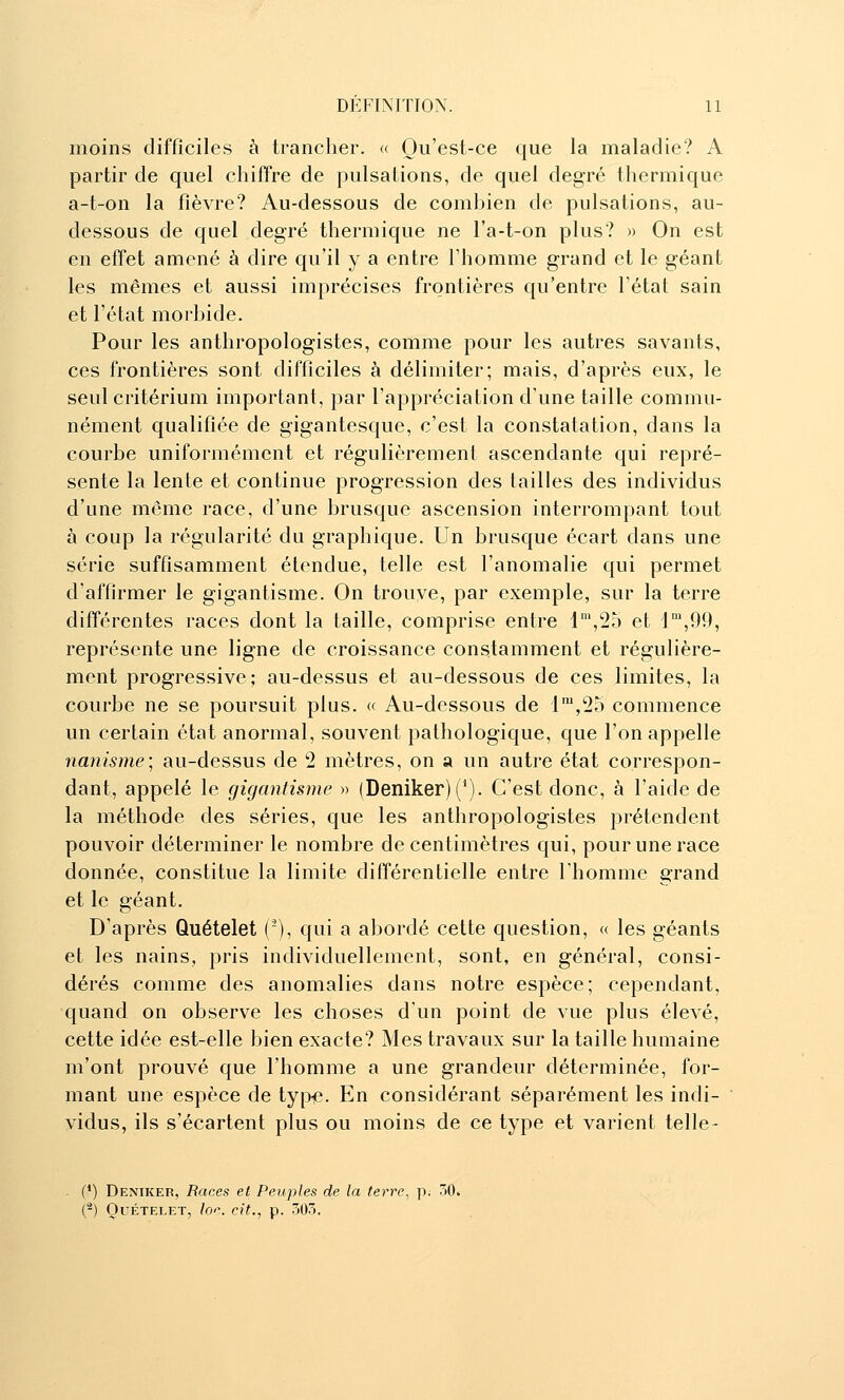 moins difficiles à trancher. « Qu'est-ce que la maladie? A partir de quel chiffre de pulsations, de quel degré thermique a-t-on la fièvre? Au-dessous de combien de pulsations, au- dessous de quel degré thermique ne l'a-t-on plus? » On est en effet amené à dire qu'il y a entre l'homme grand et le géant les mêmes et aussi imprécises frontières qu'entre l'état sain et l'état morbide. Pour les anthropologistes, comme pour les autres savants, ces frontières sont difficiles à délimiter; mais, d'après eux, le seul critérium important, par l'appréciation d'une taille commu- nément qualifiée de gigantesque, c'est la constatation, dans la courbe uniformément et régulièrement ascendante qui repré- sente la lente et continue progression des tailles des individus d'une même race, d'une brusque ascension interrompant tout à coup la régularité du graphique. Un brusque écart dans une série suffisamment étendue, telle est l'anomalie qui permet d'affirmer le gigantisme. On trouve, par exemple, sur la terre différentes races dont la taille, comprise entre 1°',25 et 1,99, représente une ligne de croissance constamment et régulière- ment progressive; au-dessus et au-dessous de ces limites, la courbe ne se poursuit plus. « Au-dessous de i',25 commence un certain état anormal, souvent pathologique, que l'on appelle nanisme; au-dessus de 2 mètres, on a un autre état correspon- dant, appelé le gigantisme » (Deniker)('). C'est donc, à l'aide de la méthode des séries, que les anthropologistes prétendent pouvoir déterminer le nombre de centimètres qui, pour une race donnée, constitue la limite différentielle entre l'homme grand et le géant. D'après Quételet (), qui a abordé cette question, « les géants et les nains, pris individuellement, sont, en général, consi- dérés comme des anomalies dans notre espèce; cependant, quand on observe les choses d'un point de vue plus élevé, cette idée est-elle bien exacte? Mes travaux sur la taille humaine m'ont prouvé que l'homme a une grandeur déterminée, for- mant une espèce de typie. En considérant séparément les indi- vidus, ils s'écartent plus ou moins de ce type et varient telle- (*) Deniker, Races et Peuples de la terre, p. 30. (^) Quételet, loi\ cit., p. 503,