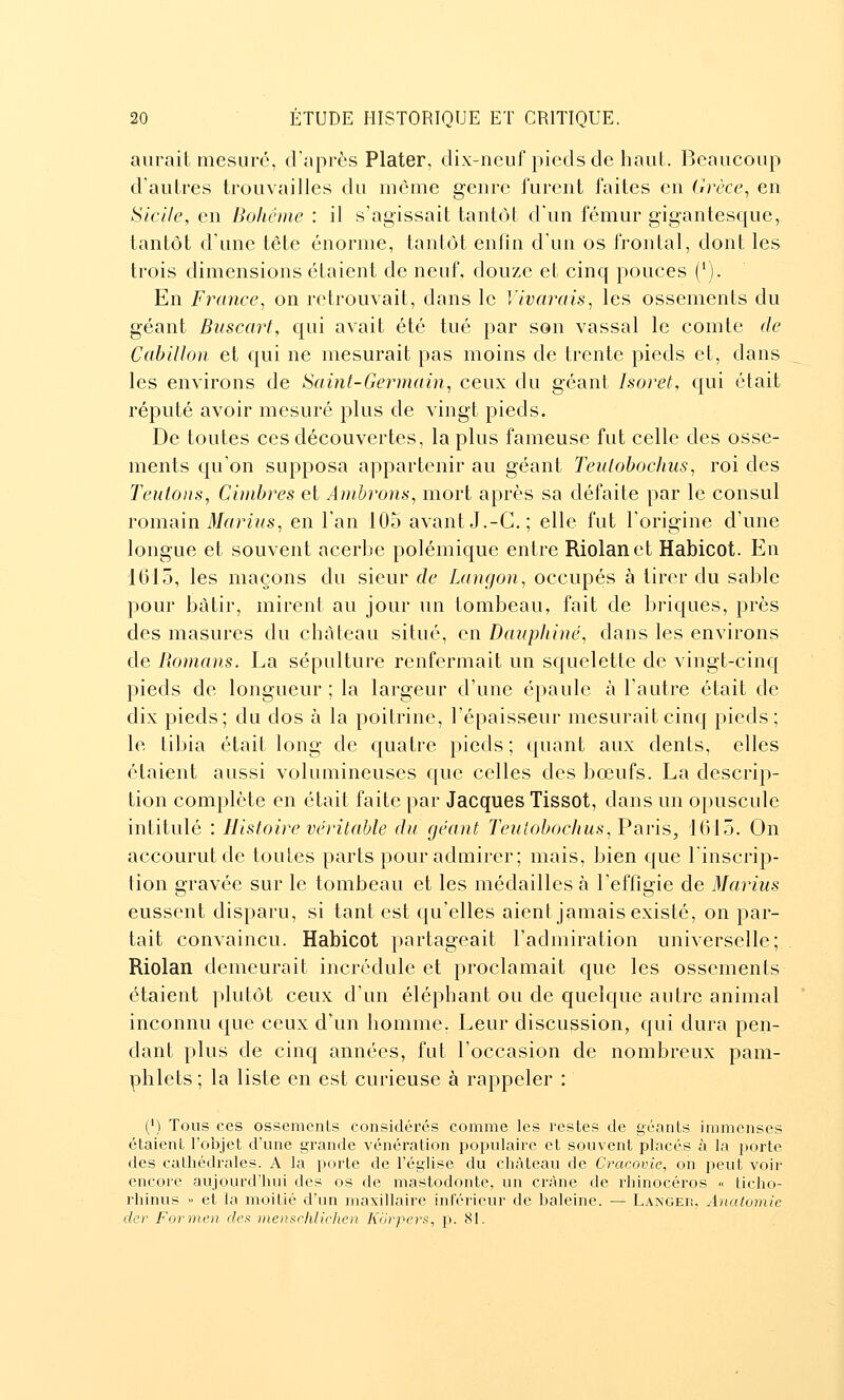 aurait mesuré, d'après Plater, dix-neuf pieds de haut. Beaucoup d'autres trouvailles du même genre lurent faites en (irèce^ en Sicile, en Boliêine : il s'agissait tant(3t d'un fémur gigantesque, tantôt d'une tête énorme, tantôt enfin d'un os frontal, dont les trois dimensions étaient de neuf, douze et cinq pouces ('). En France, on retrouvait, dans le Vivarais, les ossements du géant Buscort, qui avait été tué par son vassal le comte de Cabillon et qui ne mesurait pas moins de trente pieds et, dans les environs de Saint-Germain, ceux du géant Isoret, qui était réputé avoir mesuré plus de vingt pieds. De toutes ces découvertes, la plus fameuse fut celle des osse- ments qu'on supposa appartenir au géant Teulobochus, roi des Teutons, Cimhres et Ambrons, mort après sa défaite par le consul rommn Marins, en l'an 105 avantJ.-G.; elle fut l'origine d'une longue et souvent acerbe polémique entre Riolanet Habicot. En 1015, les maçons du sieur de Langon, occupés à tirer du sable pour bâtir, mirent au jour un tombeau, fait de briques, près des masures du château situé, en Dauphiné, dans les environs de Romans. La sépulture renfermait un squelette de vingt-cinq pieds de longueur ; la largeur d'une épaule à l'autre était de dix pieds; du dos à la poitrine, l'épaisseur mesurait cinq pieds; le tibia était long de quatre pieds ; quant aux dents, elles étaient aussi volumineuses que celles des bœufs. La descrip- tion complète en était faite par Jacques Tissot, dans un opuscule intitulé : Histoire véritable du géant Teuioboclius,Vi\v[s, 1(315. On accourut de toutes parts pour admirer; mais, bien que l'inscrip- tion gravée sur le tombeau et les médailles à l'effigie de Marins eussent disparu, si tant est qu'elles aient jamais existé, on par- tait convaincu. Habicot partageait l'admiration universelle; Riolan demeurait incrédule et proclamait que les ossements étaient plutôt ceux d'un éléphant ou de quelque autre animal inconnu que ceux d'un homme. Leur discussion, qui dura pen- dant plus de cinq années, fut l'occasion de nombreux pam- phlets ; la liste en est curieuse à rappeler : (') Tous ces ossements considérés comme les restes de géants immenses étaient l'objet d'une grande vénération populaire et souvent placés à la porte des cathédrales. A la porte de l'église du château de Cracovie, on peut voir encore aujourd'hui des os de mastodonte, un crâne de rhinocéros « ticho- rhinus >> et la moitié d'un maxillaire inférieur de baleine. — Langer, Anatomie der Forrnen défi menschlichen Kôrpers, p. 81.