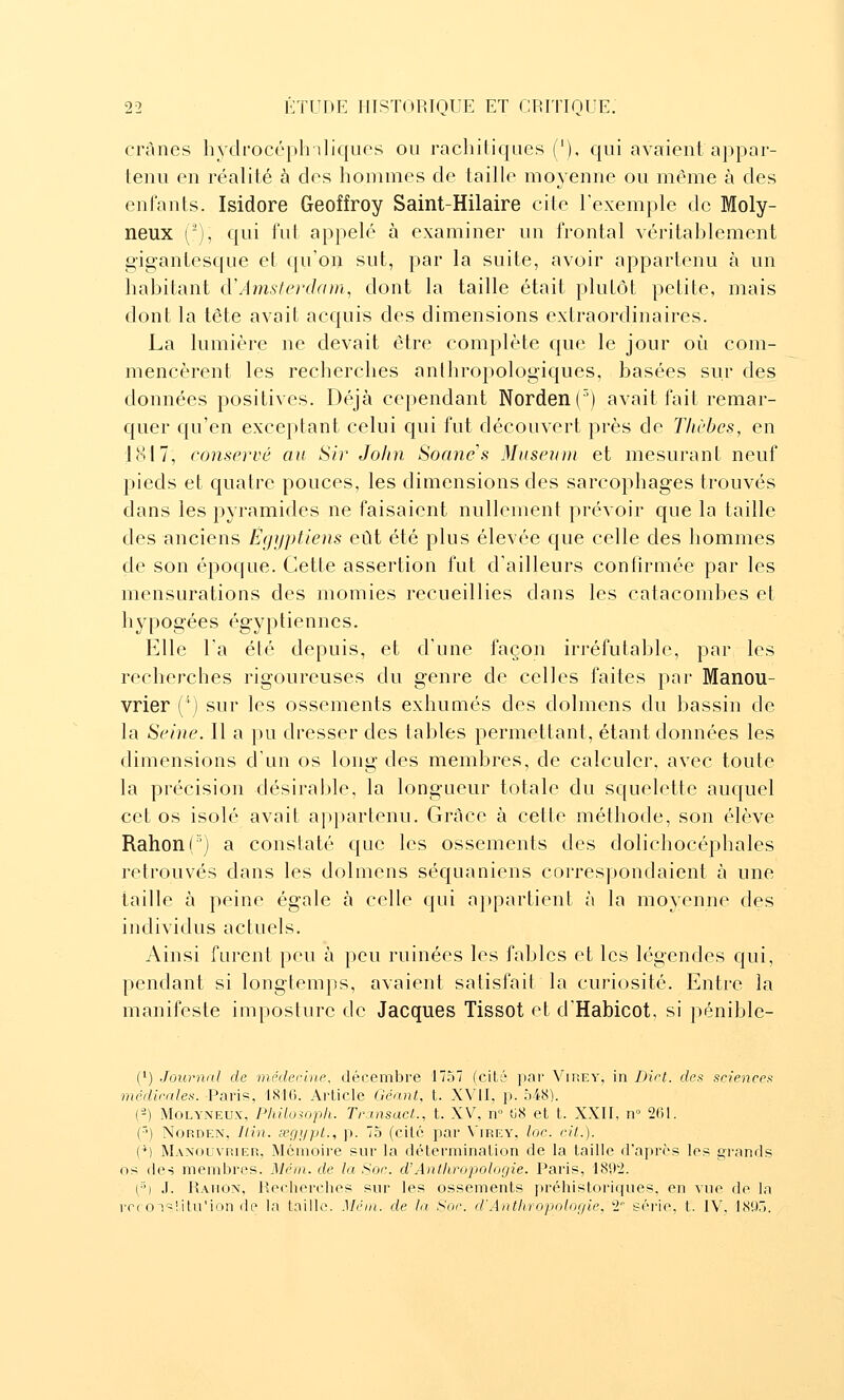 crânes hydrocéph iliques ou rachitiques ('), qui avaient appar- tenu en réalité à des hommes de taille moyenne ou même à des enfants. Isidore Geoffroy Saint-Hilaire cile l'exemple de Moly- neux (-), qui fut appelé à examiner un frontal véritablement gigantesque et qu'oi> sut, par la suite, avoir appartenu à un habitant d\4ms/ei'(]am, dont la taille était pluLôt petite, mais dont la tête avait acquis des dimensions extraordinaires. La lumière ne devait être complète que le jour où com- mencèrent les recherches anthropologiques, basées sur des données positives. Déjà cependant Norden(') avait fait remar- quer qu'en exceptant celui qui fut découvert près de Tlicbes, en 1817, conservé au Sir John Soanes Musenni et mesurant neuf pieds et quatre pouces, les dimensions des sarcophages trouvés dans les pyramides ne faisaient nullement prévoir que la taille des anciens Ëgiiptlens eût été plus élevée que celle des hommes de son époque. Cette assertion fut d'ailleurs confirmée par les mensurations des momies recueillies dans les catacombes et hypogées égyptiennes. Elle l'a été depuis, et d'une façon irréfutable, par les recherches rigoureuses du genre de celles faites par Manou- vrier (''') sur les ossements exhumés des dolmens du bassin de la Seine. Il a pu dresser des tables permettant, étant données les dimensions d'un os long des membres, de calculer, avec toute la précision désirable, la longueur totale du squelette auquel cet os isolé avait appartenu. Grâce à cette méthode, son élève Rahon(') a constaté que les ossements des dolichocéphales retrouvés dans les dolmens séquaniens correspondaient à une taille à peine égale à celle qui appartient à la moyenne des individus actuels. Ainsi furent peu à peu ruinées les fables et les légendes c{ui, pendant si longtemps, avaient satisfait la curiosité. Entre la manifeste imposture de Jacques Tissot et d'Habicot, si pénible- (') Journal de médecut,e, décembre 1757 (cité par Vip.ey, in Diet. dea scienceti médimles. Paris, 1816. Article Géant, t. XVII, p. 548). (-) MoLYNEUx, Philoioph. Transact., t. XV, n ti8 et t. XXII, n 261. ('•) NORDEN, Itin. œgypL, p. 75 (cité par V'irey, loc. cil.). (M Maxouvrier, Mémoire sur la détermination de la taille d'après les grands os des membres. Mcin. de la Soe. d'Anthropologie. Paris, ISO^. (•''•) .1. Rahon, Recherches sur les ossements préhistoriques, en vue de la rrc OTslitu'ion de la taille. Mëm. de la Soe. d'Anthropologie, 2 série, t. IV, 18QÔ.