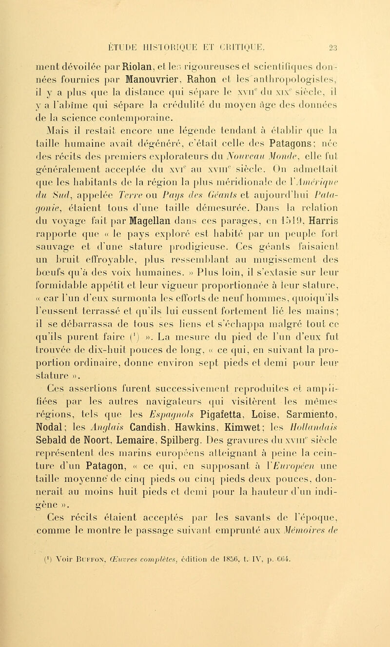 ment dévoilée par Riolan, et 1er. rigoureuses et scienliriques don- nées fournies par Manouvrier, Rahon et lesantliropologisles, il y a plus que la distance qui sépare le xyu/ du xix'' siècle, il y a Tabîme qui sépare la crédulité du moyen âge des données de la science contem})oraine. Mais il restait encore une légende tendant à établir que la taille humaine avait dégénéré, c'était celle des Patagons; née des récits des premiers explorateurs du Nouveau Monde, elle fut généralement acceptée du xvf au xviii' siècle. On admettait cjue les habitants de la région la plus méridionale de YÀDiériqne du Sud, appelée Terre ou Pays des Géants et aujourd'hui Pala- fjonie, étaient tous dune taille démesurée. Dans la relation du voyage fait par Magellan dans ces parages, en 1519, Harris rapporte que « le pays exploré est habité par un peuple fort sauvage et d'une stature prodigieuse. Ces géants faisaient un bruit effroyable, plus ressemldant au mugissement des bœufs qu'à des voix humaines. » Plus loin, il s'extasie sur leur formidable appétit et leur vigueur proportionnée à leur stature, « car l'un d'eux surmonta les efforts de neuf hommes, quoiqu'ils l'eussent terrassé et qu'ils lui eussent fortement lié les mains; il se débarrassa de tous ses liens et s'échappa malgré tout ce qu'ils purent faire (') ». La mesure du pied de l'un d'eux fut trouvée de dix-huit pouces de long, « ce qui, en suivant la pro- portion ordinaire, donne environ sept pieds et demi pour leu! stature ». Ces assertions furent successivement reproduites et ampli- fiées par les autres navigateurs qui visitèrent les mêmes régions, tels que les Espagnols Pigafetta, Loise, Sarmiento, Nodal; les Anglais Gandish, Hawkins, Kimwet; les Hollandais Sebald de Noort, Lemaire, Spilberg. Des gravures du xviii' siècle représentent des marins européens atteignant à peine la cein- ture d'un Patagon, « ce qui, en supposant à VEuropéen une taille moyenne de cinq pieds ou cinq pieds deux pouces, don- nerait au moins huit pieds et demi pour la hauteur d'un indi- gène ». Ces récits étaient acceptés par les savants de l'époque, comme le montre le passage suivant emprunté aux Mémoires de (') Voir BuFFON, Œuvres complètes, édition de 1856, t. IV, p. CG4.