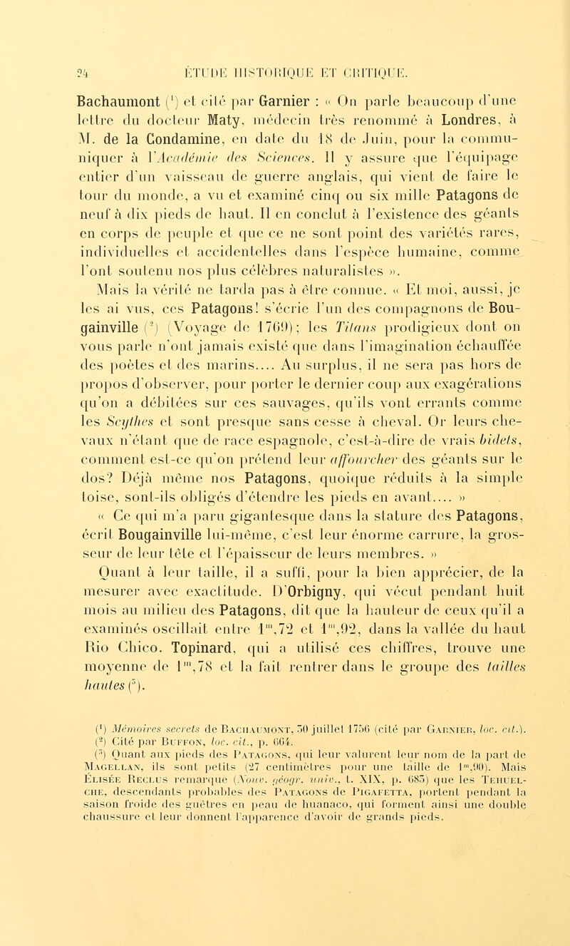 Bachaumont (') et cilé par Garnier : <■ On parle beaucoup d'une lettre du docteur Maty, médecin très renommé à Londres, à M. de la Condamine, en date du 18 de Juin, pour la commu- niquer à VAcadëinie des Sciences. 11 y assure que l'équipage entier d'un vaisseau de guerre anglais, qui vient de faire le tour du monde, a vu et examiné cinq ou six mille Patagons de neuf à dix pieds de haut. Il en conclut à l'existence des géants en corps de peuple et que ce ne sont point des variétés rares, individuelles et accidentelles dans l'espèce humaine, comme^ l'ont soutenu nos plus célèbres naturalistes ». Mais la vérité ne tarda pas à être connue, u Et moi, aussi, je les ai vus, ces Patagons! s'écrie l'un des compagnons de Bou- gainville {'~) (Voyage de 1760); les Titans prodigieux dont on vous parle n'ont jamais existé que dans l'imagination échauffée des poètes et des marins.... Au surplus, il ne sera pas hors de propos d'observer, pour porter le dernier coup aux exagérations qu'on a débitées sur ces sauvages, qu'ils vont errants comme les Scythes et sont presque sans cesse à cheval. Or leurs che- vaux n'étant que de race espagnole, c'est-à-dire de vrais bidets, comment est-ce qu'on prétend leur affourcher des géants sur le dos? Déjà môme nos Patagons, quoique réduits à la simple toise, sont-ils obligés d'étendre les pieds en avant.... » « Ce qui m'a paru gigantesque dans la stature des Patagons, écrit Bougainville lui-même, c'est leur énorme carrure, la gros- seur de leur tête et l'épaisseur de leurs membres. » Quant à leur taille, il a suffi, pour la bien apprécier, de la mesurer avec exactitude. D'Orbigny, qui vécut pendant huit mois au milieu des Patagons, dit que la hauteur de ceux qu'il a examinés oscillait enlre l\12 et 1',9'2, dans la vallée du haut Rio Chico. Topinard, qui a utilisé ces chiffres, trouve une moyenne de l',78 et la fait rentrer dans le groupe des tailles hautes {^). (1) Mémoires secrets de Bachaumont, 50 juillcl 1750 (ciLé i)ar Garnier, loc. cit.). (-) Cité par Buffon, loc. cit., p. CC4. ('') Quant aux pieds des Patagons, qui leur valurent leur nom de la part de Magellan, ils sont petits (27 centimètres pour une taille de l,90). Mais Elisée Reclus remarque {Xouv. ijéogr. univ., t. XIX, p. 683) que les Teiiuel- CHE, descendants probables des Patagons de Pigafetta, portent pendant la saison froide des guêtres en peau de huanaco, qui forment ainsi une double chaussure et leur donnent l'apparence d'avoir de grands pieds.