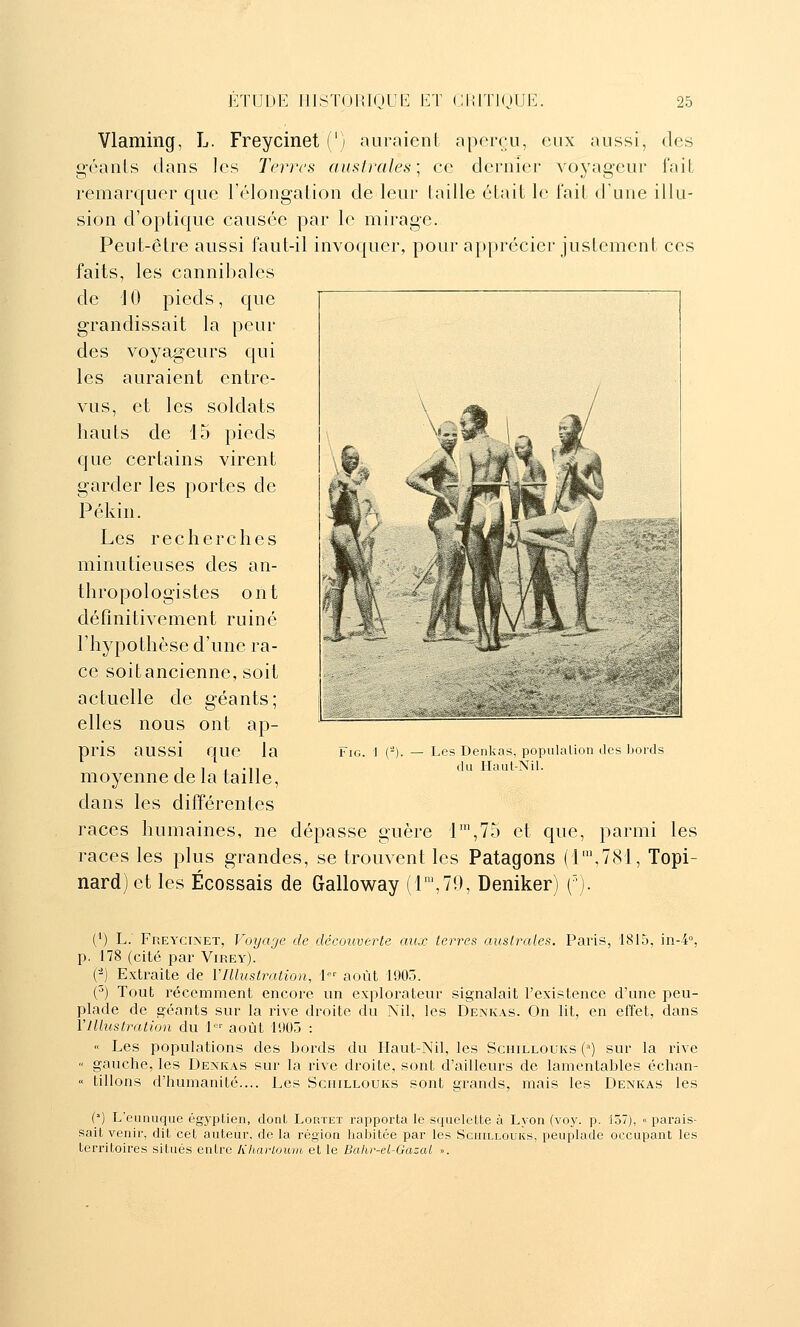 Vlaming, L. Freycinet (') auraienl aporcu, eux aussi, des g-éaiils dans les Terres auslrales] ce dernier voyageur fait remarquer que l'élongation de leur taille était le fait d'une illu- sion d'optique causée par le mirage. Peut-être aussi faut-il invoquer, pour appréciei- justement ces faits, les cannibales de 10 pieds, que grandissait la peur des voyageurs qui les auraient entre- vus, et les soldats hauts de 15 pieds que certains virent garder les portes de Pékin. Les recherches minutieuses des an- thropologistes ont définitivement ruiné l'hypothèse d'une ra- ce soitancienne, soit actuelle de géants; elles nous ont ap- pris aussi que la moyenne de la taille, dans les différentes races humaines, ne dépasse guère l',75 et que, parmi les races les plus grandes, se trouvent les Patagons (1\781, Topi- nard)et les Écossais de Galloway (1™,70, Deniker) ('). FiG. ] (-). — Les Denkas, populalion des bords du Haut-Nil. (*) L.' Freycinet, Voyaje de découverte aux terres australes. Paris, 1815, in-4% p. 178 (cité par Virey). (■^) Extraite de VIllustration, \ août 1905. (^) Tout récemment encore un explorateur signalait l'existence d'une peu- plade de géants sur la rive droite du Nil, les Denkas. On lit, en effet, dans Y Illustration du 1 août 1905 : « Les populations des bords du Haut-Nil, les Schillouks (^') sur la rive « gauche, les Denkas sur la rive droite, sont d'ailleurs de lamentables échan- « tillons d'humanité.... Les Schillouks sont grands, mais les Denkas les (') L'eunuque égyptien, dont Lortet rapporta le squelette à Lyon (voy. p. 157), « parais- sait venir, dit cet auteur, de la région liaijitée par les Schillouks, peuplade occupant les territoires situés entre KharLoum et le Bahr-el-Gazcd ».