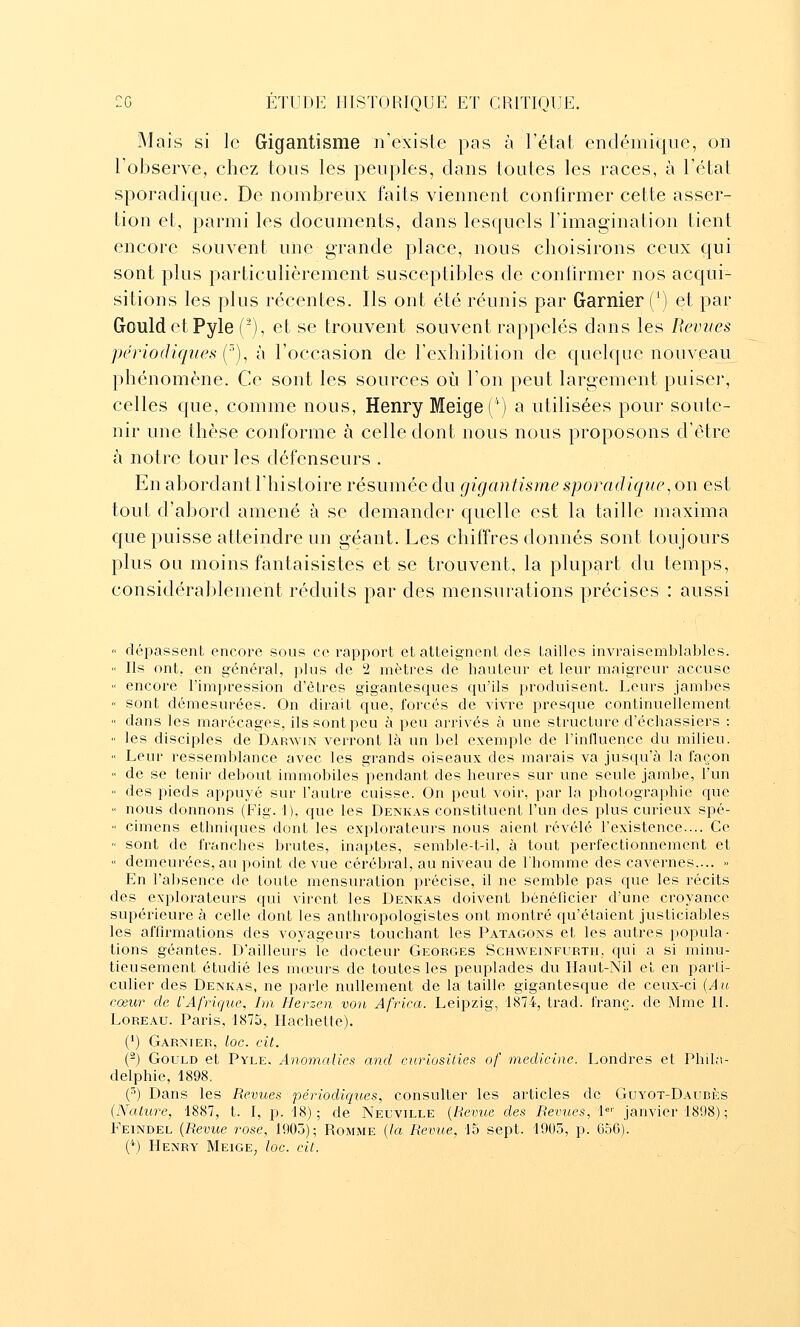 Mais si le Gigantisme n'existe pas à l'état endémique, on l'observe, chez tous les peuples, clans toutes les races, à l'état sporaclique. De nombreux faits viennent confirmer cette asser- tion et, parmi les documents, dans lesquels l'imagination tient encore souvent une grande place, nous choisirons ceux qui sont plus particulièrement susceptibles de confirmer nos acqui- sitions les plus récentes. Ils ont été réunis par Garnier (') et par GouldetPyle (^), et se trouvent souvent rappelés dans les Bévues périodiques i^'), à l'occasion de l'exhibition de quelque nouveau phénomène. Ce sont les sources où l'on peut largement puiser, celles que, comme nous, Henry Meige('') a utilisées pour soute- nir une thèse conforme à celle dont nous nous proposons d'être à notre tour les défenseurs . En abordant l'histoire résumée du gigantismesporadique^on est tout d'abord amené à se demander quelle est la taille maxima que puisse atteindre un géant. Les chiffres donnés sont toujours plus ou moins fantaisistes et se trouvent, la plupart du temps, considérablement réduits par des mensurations précises : aussi « dépassent encore sous ce rapport et atteignent des tailles invraisemblables.  Ils ont, en généi'al, plus de 2 mètres de hauteur et leur maigreur accuse « encore l'impression d'êtres gigantesques qu'ils produisent. Leurs jambes  sont démesurées. On dirait que, forcés de vivre presque continuellement « dans les marécages, ils sont peu à peu arrivés à une structure d'échassiers :  les disciples de Darwin verront là un bel exemple de l'influence du milieu.  Leur ressemblance avec les grands oiseaux des marais va jusqu'à la façon  de se tenir debout immobiles pendant des heures sur une seule jambe, l'un  des pieds appuyé sur l'autre cuisse. On peut voir, par la photographie que « nous donnons (Fig. 1), que les Denkas constituent l'un des plus curieux spé- « cimens ethniques dont les explorateurs nous aient révélé l'existence.... Ce  sont de franches brutes, inaptes, semble-t-il, à tout perfectionnement et •< demeurées, au point de vue cérébral, au niveau de l'homme des cavernes.... » En l'absence de toute mensuration précise, il ne semble pas que les récits des explorateurs qui virent les Denkas doivent bénéficier d'une croyance supérieure à celle dont les anthropologistes ont montré qu'étaient justiciables les affirmations des voyageurs touchant les Patagons et les autres popula- tions géantes. D'ailleurs le docteur Georges Schweinfurth, qui a si minu- tieusement étudié les mœurs de toutes les peuplades du Haut-Nil et en parti- culier des Denkas, ne parle nullement de la taille gigantesque de ceux-ci {Ait cœur de L'Afrique, Im Herzen von Africa. Leipzig, 1874, trad. franc, de Mme H. LoREAU. Paris, 1875, Hachette). (') Garnier, loc. cit. (^) GouLD et Pyle, Anomalies and cnriosilies of mecUcine. Londres et Phila- delphie, 1898, (') Dans les Revues périodiques, consulter les articles de Guyot-Daxjbès (Nature, 1887, t. I, p. 18); de Neuville {Revue des Revues, i'' janvier 1898) ; Feindel {Revue rose, 1905); Romme {la Revue, 15 sept. 1905, p. 656). ('*) Henry Meige, loe. cit.