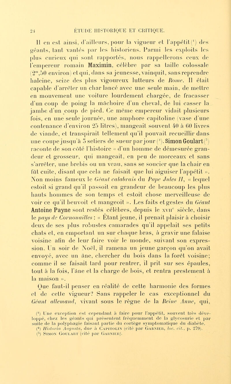 Il en est ainsi, d'ailleurs, pour la vigueur et l'appétit (') des géants, tant vantés par les historiens. Parmi les exploits les plus curieux qui sont rapportés, nous rappellerons ceux de l'empereur romain Maximin, célèbre par sa taille colossale ('2,50 environ) et qui, dans sa jeunesse, vainquit, sans reprendre haleine, seize des plus vigoureux lutteurs de Route. Il était capable d'arrêter un char lancé avec une seule main, de mettre en mouvement une voiture lourdement chargée, de fracasser d'un coup de poing la mâchoire d'un cheval, de lui casser la jambe d'un _^coup de pied. Ce môme empereur vidait plusieurs fois, en une seule journée, une amphore capitoline (vase d'une contenance d'environ 25 litres), mangeait souvent 40 à 60 livres de viande, et transpirait tellement qu'il pouvait recueillir dans une coupejusqu'à 5 setiers de sueur par jour (^). Simon Goulartf) raconte de son côté l'histoire « d'un homme de démesurée gran- deur et grosseur, qui mangeait, en peu de morceaux et sans s'arrêter, une brebis ou un veau, sans se soucier que la chair en fût cuite, disant que cela ne faisait que lui aiguiser l'appétit ». Non moins fameux le Géant calabrais du Pape Jules II, « lequel estoit si grand qu'il passoit en grandeur de beaucoup les plus hauts hommes de son temps et estoit chose merveilleuse de voir ce qu'il beuvoit et mangeoit ». Les faits et gestes du Géant Antoine Payne sont restés célèbres, depuis le xvii*^ siècle, dans le pays de Cornouailles : « Etant jeune, il prenait plaisir à choisir deux de ses plus robustes camarades qu'il appelait ses petits chats et, en emportant un sur chaque bras, à gravir une falaise voisine afin de leur faire voir le monde, suivant son expres- sion. Un soir de Noël, il ramena un jeune garçon qu'on avait envoyé, avec un âne, chercher du bois dans la forêt voisine; comme il se faisait tard pour rentrer, il prit sur ses épaules, tout à la fois, l'âne et la charge de bois, et rentra prestement à la maison ». Que faut-il penser en réalité de cette harmonie des formes et de cette vigueur? Sans rappeler le cas exceptionnel du Géant allemand, vivant sous le règne de la Beine Anne, qui, (') Une exception est cependant à faire pour l'appétit, souvent très déve- loppé, chez les géants qui présentent fréquemment de la glycosurie et par suite de la poljq:)hagie faisant partie du cortège symptomatique du diabète. (^) Historia Augusta, due à Capitolin (cité i^ar Garmeiî, lue. cit., p. 279). (^) Simon Goularï (cité par GAUNiEnj.