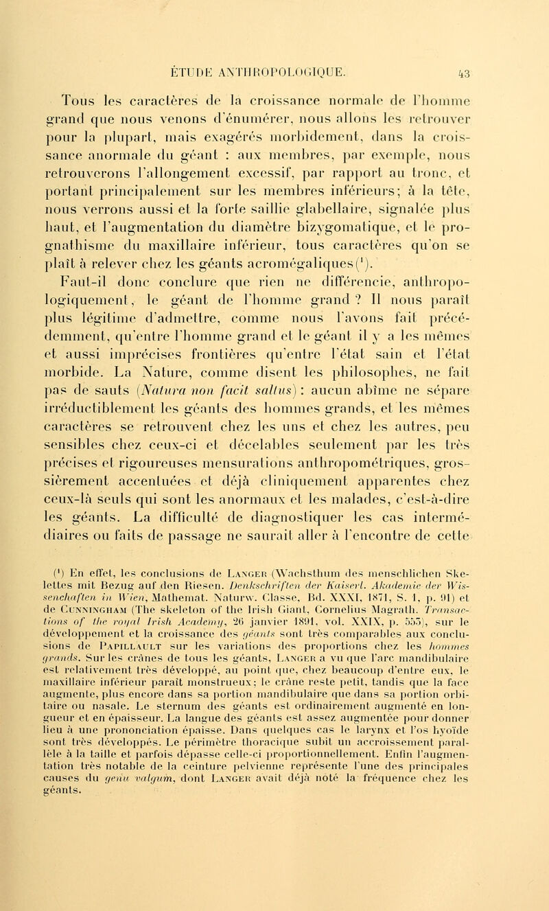 Tous les caractères de la croissance normale de l'homme grand que nous venons d'énumérer, nous allons les retrouver pour la plupart, mais exagérés morbidement, dans la crois- sance anormale du géant : aux membres, par exemple, nous retrouverons l'allongement excessif, par rapport au tronc, et portant principalement sur les membres inférieurs; à la tête, nous verrons aussi et la forte saillie glabellaire, signalée plus haut, et l'augmentation du diamètre bizygomatique, et le pro- gnathisme du maxillaire inférieur, tous caractères qu'on se plaît à relever chez les géants acromégaliques('). Faut-il donc conclure que rien ne différencie, anthropo- logiquement, le géant de riiomme grand? Il nous paraît plus légitime d'admettre, comme nous l'avons fait précé- demment, qu'entre l'homme grand et le géant il y a les mêmes et aussi imprécises frontières qu'entre l'état sain et l'état morbide. La Nature, comme disent les philosophes, ne fait pas de sauts [Natura non facit sallus) : aucun abîme ne sépare irréductiblement les géants des hommes grands, et les mêmes caractères se retrouvent chez les uns et chez les autres, peu sensibles chez ceux-ci et décelables seulement par les très précises et rigoureuses mensurations anthropométriques, gros- sièrement accentuées et déjà cl iniquement apparentes chez ceux-là seuls qui sont les anormaux et les malades, c'est-à-dire les géants. La difficulté de diagnostiquer les cas intermé- diaires ou faits de passage ne saurait aller à l'encontre de cette (') En efîet, les conclusions de Langer (Wachsthum des menschlichen Ske- leltes mit Bezug auf den Riesen. Denkschriften der Kainerl. Akademie der Wis- ^enchaften in Wien, Malhemat. Naturw. Classe, Bd. XXXI, 1871, S. 1, p. 01) et de CuNNiNGHAM (The skeleton of the Irish Giant, Cornélius Magrath. Transac- tions of thc royal Irish Acadou]/, 2G janvier 1891, vol. XXIX, p. 555), sur le développement et la croissance des géants sont très comparables aux conclu- sions de Papillault sur les variations des proportions chez les hommes grands. Sur les crânes de tous les géants, Langer a vu que l'arc mandibulaire est relativement très développé, au point que, chez beaucoup d'entre eux, le maxillaire inférieur paraît monstrueux; le crâne reste petit, tandis qu« la face augmente, plus encore dans sa portion mandibulaire que dans sa portion orbi- taire ou nasale. Le sternum des géants est ordinairement augmenté en lon- gueur et en épaisseur. La langue des géants est assez augmentée pour donner lieu à une prononciation épaisse. Dans quelques cas le larynx et l'os hyoïde sont très développés. Le périmètre thoracique subit un accroissement paral- lèle à la taille et parfois dépasse celle-ci proportionnellement. Enfin l'augmen- tation très notable de la ceinture pelvienne représente l'une des principales causes du genu valgiim, dont Langer avait déjà noté la fréquence chez les géants.