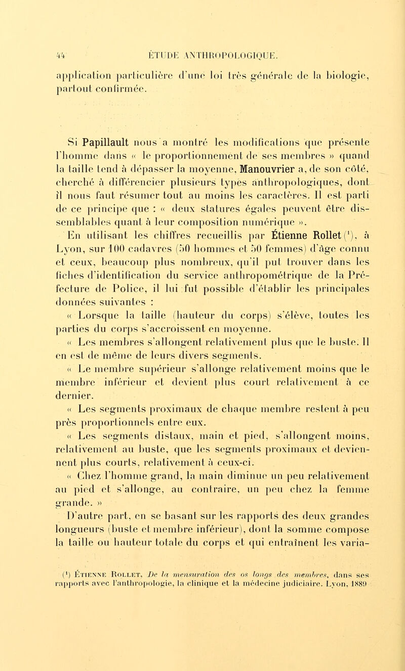 application particulière d'une loi très générale de la biologie, partout confirmée. Si Papillault nous a montré les modifications que présente l'homme dans « le proportionnement de ses membres » quand la taille tend à dépasser la moyenne, Manouvrier a, de son côté, cherché à difTérencier plusieurs types anthropologiques, dont il nous faut résumer tout au moins les caractères. Il est parti de ce principe que : « deux statures égales peuvent être dis- semblables quant à leur composition numérique ». En utilisant les chiffres recueillis par Etienne Rollet('), à Lyon, sur 100 cadavres (50 hommes et 50 femmes) d'âge connu et ceux, beaucoup plus nombreux, qu'il put trouver dans les ficlies d'identification du service anthropométrique de la Pré- fecture de Police, il lui fut possible d'établir les principales données suivantes : « Lorsque la taille (hauteur du corps) s'élève, toutes les parties du corps s'accroissent en moyenne- « Les membres s'allongent relativement plus que le buste. 11 en est de même de leurs divers segments. « Le membre supérieur s'allonge relativement moins que le niembre inférieur et devient plus court relativement à ce dernier. « Les segments proximaux de chaque membre restent à peu près proportionnels entre eux. « Les segments distaux, main et pied, s'allongent moins, relativement au buste, que les segments proximaux et devien- nent plus courts, relativement à ceux-ci. (( Chez l'homme grand, la main diminue un peu relativement au pied et s'allonge, au contraire, un peu chez la femme orande. » D'autre part, en se basant sur les rapports des deux grandes longueurs (buste et membre inférieur), dont la somme compose la taille ou hauteur totale du corps et qui entraînent les varia- (') Etienne Rollet, De la mensuration des os longs des membres, dans ses rapports avec l'anthropologie, la clinique et la médecine judiciaire. Lyon, 1.S80